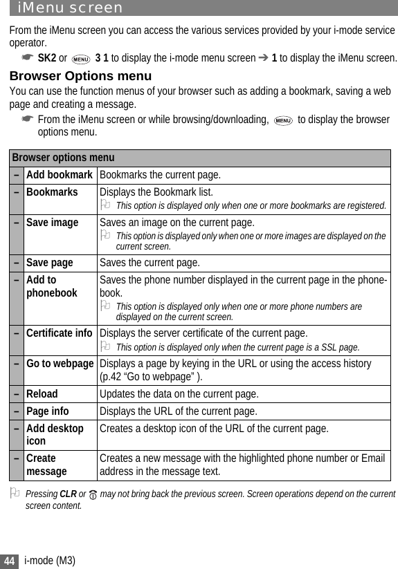 44 i-mode (M3)iMenu screenFrom the iMenu screen you can access the various services provided by your i-mode service operator.☛SK2 or   3 1 to display the i-mode menu screen ➔ 1 to display the iMenu screen.Browser Options menuYou can use the function menus of your browser such as adding a bookmark, saving a web page and creating a message.☛From the iMenu screen or while browsing/downloading,  to display the browser options menu.2Pressing CLR or   may not bring back the previous screen. Screen operations depend on the current screen content.Browser options menu– Add bookmark Bookmarks the current page.– Bookmarks Displays the Bookmark list.2This option is displayed only when one or more bookmarks are registered.– Save image Saves an image on the current page.2This option is displayed only when one or more images are displayed on the current screen. – Save page Saves the current page.–Add to phonebook Saves the phone number displayed in the current page in the phone-book.2This option is displayed only when one or more phone numbers are displayed on the current screen.– Certificate info Displays the server certificate of the current page. 2This option is displayed only when the current page is a SSL page.– Go to webpage Displays a page by keying in the URL or using the access history (p.42 “Go to webpage” ).–Reload Updates the data on the current page.– Page info Displays the URL of the current page.– Add desktop icon Creates a desktop icon of the URL of the current page.– Create message Creates a new message with the highlighted phone number or Email address in the message text.