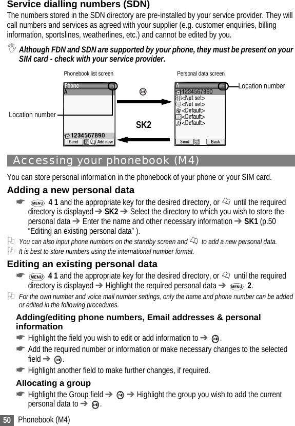 50 Phonebook (M4)Service dialling numbers (SDN)The numbers stored in the SDN directory are pre-installed by your service provider. They will call numbers and services as agreed with your supplier (e.g. customer enquiries, billing information, sportslines, weatherlines, etc.) and cannot be edited by you. ,Although FDN and SDN are supported by your phone, they must be present on your SIM card - check with your service provider.Accessing your phonebook (M4)You can store personal information in the phonebook of your phone or your SIM card.Adding a new personal data☛  4 1 and the appropriate key for the desired directory, or   until the required directory is displayed ➔ SK2 ➔ Select the directory to which you wish to store the personal data ➔ Enter the name and other necessary information ➔ SK1 (p.50 “Editing an existing personal data” ).2You can also input phone numbers on the standby screen and   to add a new personal data.2It is best to store numbers using the international number format.Editing an existing personal data☛ 4 1 and the appropriate key for the desired directory, or   until the required directory is displayed ➔ Highlight the required personal data ➔  2.2For the own number and voice mail number settings, only the name and phone number can be added or edited in the following procedures.Adding/editing phone numbers, Email addresses &amp; personal information☛Highlight the field you wish to edit or add information to ➔ .☛Add the required number or information or make necessary changes to the selected field ➔ .☛Highlight another field to make further changes, if required.Allocating a group☛Highlight the Group field ➔  ➔ Highlight the group you wish to add the current personal data to ➔ .Phonebook list screen Personal data screenSK2Location numberLocation number