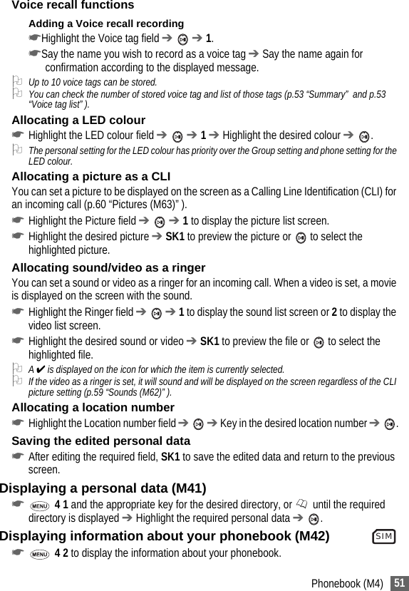 51Phonebook (M4)Voice recall functionsAdding a Voice recall recording☛Highlight the Voice tag field ➔  ➔ 1.☛Say the name you wish to record as a voice tag ➔ Say the name again for confirmation according to the displayed message.2Up to 10 voice tags can be stored.2You can check the number of stored voice tag and list of those tags (p.53 “Summary”  and p.53 “Voice tag list” ).Allocating a LED colour☛Highlight the LED colour field ➔  ➔ 1 ➔ Highlight the desired colour ➔ .2The personal setting for the LED colour has priority over the Group setting and phone setting for the LED colour.Allocating a picture as a CLIYou can set a picture to be displayed on the screen as a Calling Line Identification (CLI) for an incoming call (p.60 “Pictures (M63)” ).☛Highlight the Picture field ➔  ➔ 1 to display the picture list screen.☛Highlight the desired picture ➔ SK1 to preview the picture or   to select the highlighted picture.Allocating sound/video as a ringerYou can set a sound or video as a ringer for an incoming call. When a video is set, a movie is displayed on the screen with the sound.☛Highlight the Ringer field ➔  ➔ 1 to display the sound list screen or 2 to display the video list screen.☛Highlight the desired sound or video ➔ SK1 to preview the file or   to select the highlighted file.2A ✔ is displayed on the icon for which the item is currently selected.2If the video as a ringer is set, it will sound and will be displayed on the screen regardless of the CLI picture setting (p.59 “Sounds (M62)” ).Allocating a location number☛Highlight the Location number field ➔  ➔ Key in the desired location number ➔ .Saving the edited personal data☛After editing the required field, SK1 to save the edited data and return to the previous screen.Displaying a personal data (M41)☛ 4 1 and the appropriate key for the desired directory, or  until the required directory is displayed ➔ Highlight the required personal data ➔ .Displaying information about your phonebook (M42)               ☛ 4 2 to display the information about your phonebook.SIM