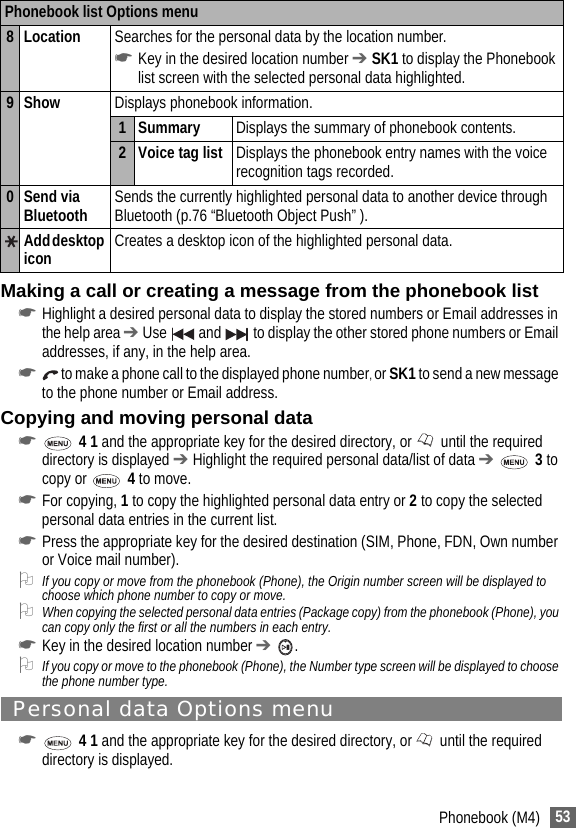 53Phonebook (M4)Making a call or creating a message from the phonebook list☛Highlight a desired personal data to display the stored numbers or Email addresses in the help area ➔ Use   and   to display the other stored phone numbers or Email addresses, if any, in the help area.☛ to make a phone call to the displayed phone number, or SK1 to send a new message to the phone number or Email address. Copying and moving personal data☛ 4 1 and the appropriate key for the desired directory, or   until the required directory is displayed ➔ Highlight the required personal data/list of data ➔  3 to copy or   4 to move.☛For copying, 1 to copy the highlighted personal data entry or 2 to copy the selected personal data entries in the current list.☛Press the appropriate key for the desired destination (SIM, Phone, FDN, Own number or Voice mail number).2If you copy or move from the phonebook (Phone), the Origin number screen will be displayed to choose which phone number to copy or move.2When copying the selected personal data entries (Package copy) from the phonebook (Phone), you can copy only the first or all the numbers in each entry.☛Key in the desired location number ➔ .2If you copy or move to the phonebook (Phone), the Number type screen will be displayed to choose the phone number type.Personal data Options menu ☛ 4 1 and the appropriate key for the desired directory, or  until the required directory is displayed.8 Location Searches for the personal data by the location number.☛Key in the desired location number ➔ SK1 to display the Phonebook list screen with the selected personal data highlighted.9 Show Displays phonebook information.1Summary Displays the summary of phonebook contents.2 Voice tag list Displays the phonebook entry names with the voice recognition tags recorded.0 Send via Bluetooth Sends the currently highlighted personal data to another device through Bluetooth (p.76 “Bluetooth Object Push” ).Add desktop icon Creates a desktop icon of the highlighted personal data.Phonebook list Options menu