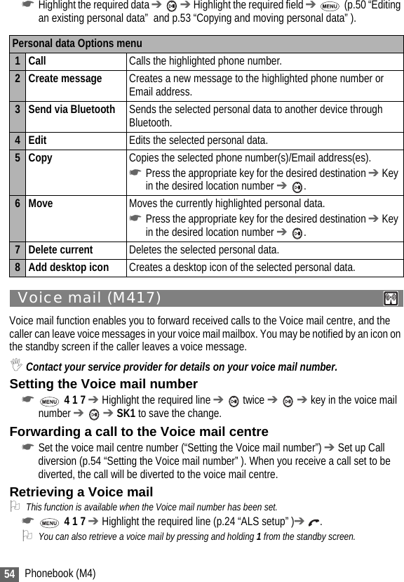 54 Phonebook (M4)☛Highlight the required data ➔  ➔ Highlight the required field ➔  (p.50 “Editing an existing personal data”  and p.53 “Copying and moving personal data” ).Voice mail (M417) Voice mail function enables you to forward received calls to the Voice mail centre, and the caller can leave voice messages in your voice mail mailbox. You may be notified by an icon on the standby screen if the caller leaves a voice message.,Contact your service provider for details on your voice mail number.Setting the Voice mail number☛ 4 1 7 ➔ Highlight the required line ➔  twice ➔  ➔ key in the voice mail number ➔  ➔ SK1 to save the change.Forwarding a call to the Voice mail centre☛Set the voice mail centre number (“Setting the Voice mail number”) ➔ Set up Call diversion (p.54 “Setting the Voice mail number” ). When you receive a call set to be diverted, the call will be diverted to the voice mail centre.Retrieving a Voice mail2This function is available when the Voice mail number has been set.☛ 4 1 7 ➔ Highlight the required line (p.24 “ALS setup” )➔ .2You can also retrieve a voice mail by pressing and holding 1 from the standby screen.Personal data Options menu1Call Calls the highlighted phone number.2 Create message Creates a new message to the highlighted phone number or Email address.3 Send via Bluetooth Sends the selected personal data to another device through Bluetooth.4Edit Edits the selected personal data.5Copy Copies the selected phone number(s)/Email address(es).☛Press the appropriate key for the desired destination ➔ Key in the desired location number ➔ .6Move Moves the currently highlighted personal data.☛Press the appropriate key for the desired destination ➔ Key in the desired location number ➔ .7 Delete current Deletes the selected personal data.8 Add desktop icon Creates a desktop icon of the selected personal data.