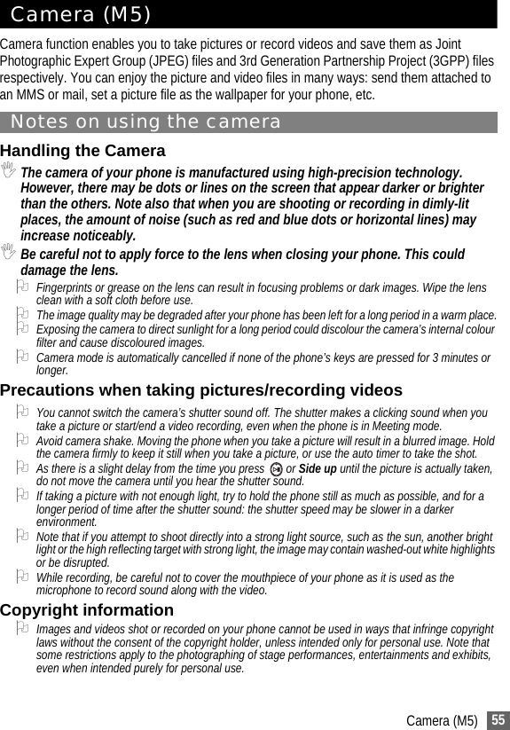 55Camera (M5)Camera (M5)Camera function enables you to take pictures or record videos and save them as Joint Photographic Expert Group (JPEG) files and 3rd Generation Partnership Project (3GPP) files respectively. You can enjoy the picture and video files in many ways: send them attached to an MMS or mail, set a picture file as the wallpaper for your phone, etc.Notes on using the cameraHandling the Camera,The camera of your phone is manufactured using high-precision technology. However, there may be dots or lines on the screen that appear darker or brighter than the others. Note also that when you are shooting or recording in dimly-lit places, the amount of noise (such as red and blue dots or horizontal lines) may increase noticeably.,Be careful not to apply force to the lens when closing your phone. This could damage the lens.2Fingerprints or grease on the lens can result in focusing problems or dark images. Wipe the lens clean with a soft cloth before use.2The image quality may be degraded after your phone has been left for a long period in a warm place.2Exposing the camera to direct sunlight for a long period could discolour the camera’s internal colour filter and cause discoloured images.2Camera mode is automatically cancelled if none of the phone’s keys are pressed for 3 minutes or longer.Precautions when taking pictures/recording videos2You cannot switch the camera’s shutter sound off. The shutter makes a clicking sound when you take a picture or start/end a video recording, even when the phone is in Meeting mode.2Avoid camera shake. Moving the phone when you take a picture will result in a blurred image. Hold the camera firmly to keep it still when you take a picture, or use the auto timer to take the shot.2As there is a slight delay from the time you press   or Side up until the picture is actually taken, do not move the camera until you hear the shutter sound.2If taking a picture with not enough light, try to hold the phone still as much as possible, and for a longer period of time after the shutter sound: the shutter speed may be slower in a darker environment.2Note that if you attempt to shoot directly into a strong light source, such as the sun, another bright light or the high reflecting target with strong light, the image may contain washed-out white highlights or be disrupted.2While recording, be careful not to cover the mouthpiece of your phone as it is used as the microphone to record sound along with the video.Copyright information2Images and videos shot or recorded on your phone cannot be used in ways that infringe copyright laws without the consent of the copyright holder, unless intended only for personal use. Note that some restrictions apply to the photographing of stage performances, entertainments and exhibits, even when intended purely for personal use.