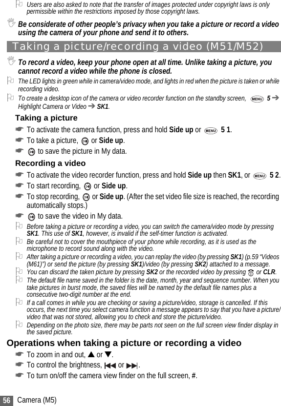 56 Camera (M5)2Users are also asked to note that the transfer of images protected under copyright laws is only permissible within the restrictions imposed by those copyright laws.,Be considerate of other people’s privacy when you take a picture or record a video using the camera of your phone and send it to others.Taking a picture/recording a video (M51/M52),To record a video, keep your phone open at all time. Unlike taking a picture, you cannot record a video while the phone is closed. 2The LED lights in green while in camera/video mode, and lights in red when the picture is taken or while recording video.2To create a desktop icon of the camera or video recorder function on the standby screen,    5 ➔ Highlight Camera or Video ➔ SK1. Taking a picture☛To activate the camera function, press and hold Side up or  5 1.☛To take a picture,   or Side up.☛ to save the picture in My data.Recording a video☛To activate the video recorder function, press and hold Side up then SK1, or  5 2.☛To start recording,   or Side up.☛To stop recording,   or Side up. (After the set video file size is reached, the recording automatically stops.)☛ to save the video in My data.2Before taking a picture or recording a video, you can switch the camera/video mode by pressing SK1. This use of SK1, however, is invalid if the self-timer function is activated. 2Be careful not to cover the mouthpiece of your phone while recording, as it is used as the microphone to record sound along with the video.2After taking a picture or recording a video, you can replay the video (by pressing SK1) (p.59 “Videos (M61)”) or send the picture (by pressing SK1)/video (by pressing SK2) attached to a message.2You can discard the taken picture by pressing SK2 or the recorded video by pressing   or CLR.2The default file name saved in the folder is the date, month, year and sequence number. When you take pictures in burst mode, the saved files will be named by the default file names plus a consecutive two-digit number at the end.2If a call comes in while you are checking or saving a picture/video, storage is cancelled. If this occurs, the next time you select camera function a message appears to say that you have a picture/video that was not stored, allowing you to check and store the picture/video.2Depending on the photo size, there may be parts not seen on the full screen view finder display in the saved picture. Operations when taking a picture or recording a video☛To zoom in and out, ▲ or ▼.☛To control the brightness,   or  .☛To turn on/off the camera view finder on the full screen, #.