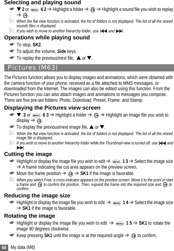 60 My data (M6)Selecting and playing sound☛▼ 2 or   6 2 ➔ Highlight a folder ➔  ➔ Highlight a sound file you wish to replay ➔ .2When the flat view function is activated, the list of folders is not displayed. The list of all the stored sounds files is displayed.2If you wish to move to another hierarchy folder, use   and .Operations while playing sound☛To stop, SK2.☛To adjust the volume, Side keys.☛To replay the previous/next file,  ▲ or ▼.Pictures (M63)The Pictures function allows you to display images and animations, which were obtained with the camera function of your phone, received as a file attached to MMS messages, or downloaded from the Internet. The images can also be edited using this function. From the Pictures function you can also attach images and animations to messages you compose. There are five pre-set folders: Photo, Download, Preset, Frame, and Stamp.Displaying the Pictures view screen☛▼  3 or  6 3 ➔ Highlight a folder ➔  ➔ Highlight an image file you wish to display ➔ .☛To display the previous/next image file, ▲ or ▼. 2When the flat view function is activated, the list of folders is not displayed. The list of all the stored image file is displayed.2If you wish to move to another hierarchy folder while the Thumbnail view is turned off, use   and .Cutting the image☛Highlight or display the image file you wish to edit ➔  1 3 ➔ Select the image size ➔ A frame indicating the cut area appears on the preview screen.☛Move the frame position ➔  ➔ SK1 if the image is favorable.2When you select Free, a cross indicator appears on the preview screen. Move it to the point to start a frame and   to confirm the position. Then, expand the frame into the required size and   to confirm.Reducing the image size☛Highlight or display the image file you wish to edit  ➔  1 4 ➔ Select the image size ➔ SK1 if the image is favorable.Rotating the image☛Highlight or display the image file you wish to edit  ➔  1 5 ➔ SK1 to rotate the image 90 degrees clockwise.☛Keep pressing SK1 until the image is at the required angle ➔  to confirm.
