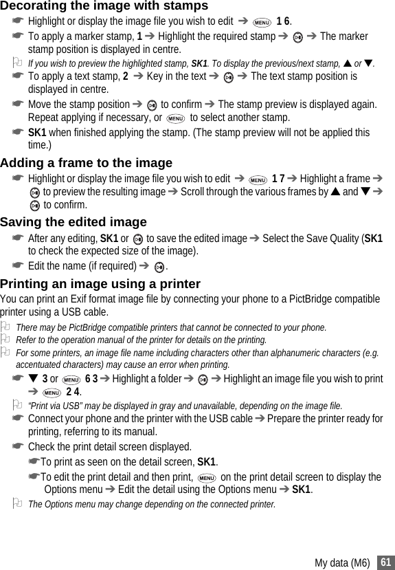 61My data (M6)Decorating the image with stamps☛Highlight or display the image file you wish to edit  ➔  1 6.☛To apply a marker stamp, 1 ➔ Highlight the required stamp ➔  ➔ The marker stamp position is displayed in centre. 2If you wish to preview the highlighted stamp, SK1. To display the previous/next stamp, ▲ or ▼.☛To apply a text stamp, 2  ➔ Key in the text ➔  ➔ The text stamp position is displayed in centre. ☛Move the stamp position ➔  to confirm ➔ The stamp preview is displayed again. Repeat applying if necessary, or   to select another stamp.☛SK1 when finished applying the stamp. (The stamp preview will not be applied this time.)Adding a frame to the image☛Highlight or display the image file you wish to edit  ➔  1 7 ➔ Highlight a frame ➔  to preview the resulting image ➔ Scroll through the various frames by ▲ and ▼ ➔  to confirm.Saving the edited image☛After any editing, SK1 or   to save the edited image ➔ Select the Save Quality (SK1 to check the expected size of the image).☛Edit the name (if required) ➔ .Printing an image using a printerYou can print an Exif format image file by connecting your phone to a PictBridge compatible printer using a USB cable.2There may be PictBridge compatible printers that cannot be connected to your phone.2Refer to the operation manual of the printer for details on the printing.2For some printers, an image file name including characters other than alphanumeric characters (e.g. accentuated characters) may cause an error when printing.☛▼  3 or  6 3 ➔ Highlight a folder ➔  ➔ Highlight an image file you wish to print ➔  2 4.2“Print via USB” may be displayed in gray and unavailable, depending on the image file.☛Connect your phone and the printer with the USB cable ➔ Prepare the printer ready for printing, referring to its manual.☛Check the print detail screen displayed.☛To print as seen on the detail screen, SK1.☛To edit the print detail and then print,   on the print detail screen to display the Options menu ➔ Edit the detail using the Options menu ➔ SK1.2The Options menu may change depending on the connected printer.