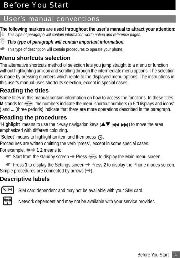 1Before You StartBefore You StartUser’s manual conventionsThe following markers are used throughout the user’s manual to attract your attention:2This type of paragraph will contain information worth noting and reference pages.,This type of paragraph will contain important information.☛This type of description will contain procedures to operate your phone.Menu shortcuts selectionThe alternative shortcuts method of selection lets you jump straight to a menu or function without highlighting an icon and scrolling through the intermediate menu options. The selection is made by pressing numbers which relate to the displayed menu options. The instructions in this user&apos;s manual uses shortcuts selection, except in special cases. Reading the titlesSome titles in this manual contain information on how to access the functions. In these titles, M stands for  , the numbers indicate the menu shortcut numbers (p.5 “Displays and icons” ) and ... (three periods) indicate that there are more operations described in the paragraph.Reading the procedures“Highlight” means to use the 4-way navigation keys (▲▼    ) to move the area emphasized with different colouring.“Select” means to highlight an item and then press  .Procedures are written omitting the verb “press”, except in some special cases.For example,   1 2 means to:☛Start from the standby screen ➔ Press   to display the Main menu screen.☛Press 1 to display the Settings screen ➔ Press 2 to display the Phone modes screen.Simple procedures are connected by arrows (➔).Descriptive labelsSIM card dependent and may not be available with your SIM card.Network dependent and may not be available with your service provider.SIM