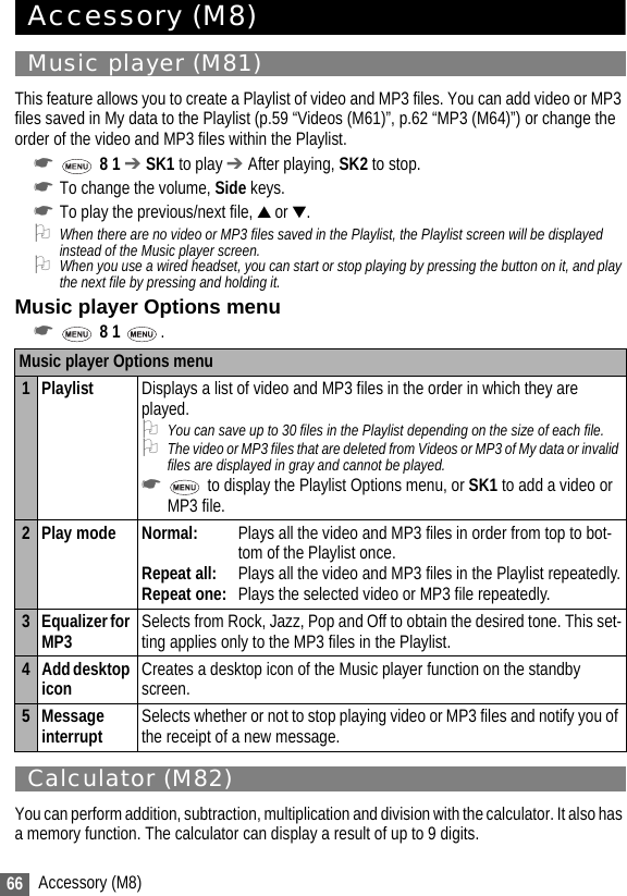 66 Accessory (M8)Accessory (M8)Music player (M81)This feature allows you to create a Playlist of video and MP3 files. You can add video or MP3 files saved in My data to the Playlist (p.59 “Videos (M61)”, p.62 “MP3 (M64)”) or change the order of the video and MP3 files within the Playlist.☛ 8 1 ➔ SK1 to play ➔ After playing, SK2 to stop.☛To change the volume, Side keys.☛To play the previous/next file, ▲ or ▼.2When there are no video or MP3 files saved in the Playlist, the Playlist screen will be displayed instead of the Music player screen.2When you use a wired headset, you can start or stop playing by pressing the button on it, and play the next file by pressing and holding it.Music player Options menu☛ 8 1  .Calculator (M82)You can perform addition, subtraction, multiplication and division with the calculator. It also has a memory function. The calculator can display a result of up to 9 digits.Music player Options menu1 Playlist Displays a list of video and MP3 files in the order in which they are played.2You can save up to 30 files in the Playlist depending on the size of each file.2The video or MP3 files that are deleted from Videos or MP3 of My data or invalid files are displayed in gray and cannot be played.☛ to display the Playlist Options menu, or SK1 to add a video or MP3 file.2 Play mode Normal: Plays all the video and MP3 files in order from top to bot-tom of the Playlist once.Repeat all: Plays all the video and MP3 files in the Playlist repeatedly.Repeat one: Plays the selected video or MP3 file repeatedly.3Equalizer for MP3 Selects from Rock, Jazz, Pop and Off to obtain the desired tone. This set-ting applies only to the MP3 files in the Playlist.4 Add desktop icon Creates a desktop icon of the Music player function on the standby screen.5 Message interrupt Selects whether or not to stop playing video or MP3 files and notify you of the receipt of a new message.