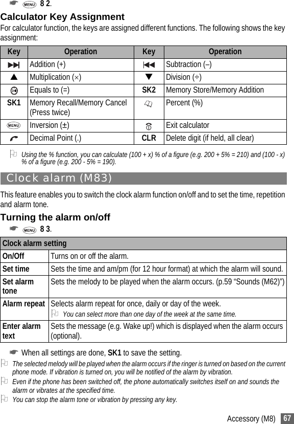 67Accessory (M8)☛ 8 2.Calculator Key AssignmentFor calculator function, the keys are assigned different functions. The following shows the key assignment:2Using the % function, you can calculate (100 + x) % of a figure (e.g. 200 + 5% = 210) and (100 - x) % of a figure (e.g. 200 - 5% = 190).Clock alarm (M83)This feature enables you to switch the clock alarm function on/off and to set the time, repetition and alarm tone.Turning the alarm on/off☛ 8 3.☛When all settings are done, SK1 to save the setting.2The selected melody will be played when the alarm occurs if the ringer is turned on based on the current phone mode. If vibration is turned on, you will be notified of the alarm by vibration. 2Even if the phone has been switched off, the phone automatically switches itself on and sounds the alarm or vibrates at the specified time.2You can stop the alarm tone or vibration by pressing any key.Key Operation Key OperationAddition (+) Subtraction (–)▲Multiplication (×)▼Division (÷)Equals to (=) SK2 Memory Store/Memory AdditionSK1 Memory Recall/Memory Cancel (Press twice) Percent (%)Inversion (±) Exit calculator Decimal Point (.) CLR Delete digit (if held, all clear)Clock alarm settingOn/Off Turns on or off the alarm.Set time Sets the time and am/pm (for 12 hour format) at which the alarm will sound.Set alarm tone Sets the melody to be played when the alarm occurs. (p.59 “Sounds (M62)”)Alarm repeat Selects alarm repeat for once, daily or day of the week.2You can select more than one day of the week at the same time.Enter alarm text Sets the message (e.g. Wake up!) which is displayed when the alarm occurs (optional).