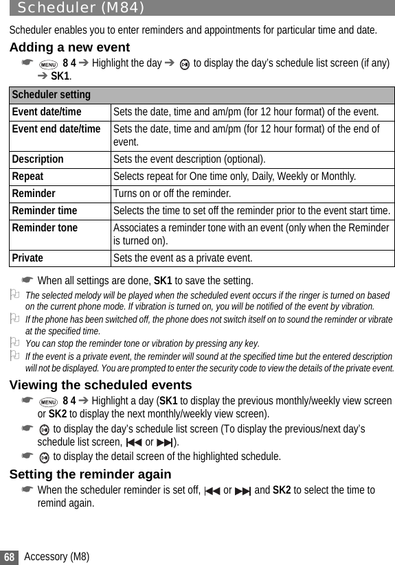 68 Accessory (M8)Scheduler (M84)Scheduler enables you to enter reminders and appointments for particular time and date.Adding a new event☛ 8 4 ➔ Highlight the day ➔  to display the day’s schedule list screen (if any) ➔ SK1.☛When all settings are done, SK1 to save the setting.2The selected melody will be played when the scheduled event occurs if the ringer is turned on based on the current phone mode. If vibration is turned on, you will be notified of the event by vibration. 2If the phone has been switched off, the phone does not switch itself on to sound the reminder or vibrate at the specified time.2You can stop the reminder tone or vibration by pressing any key.2If the event is a private event, the reminder will sound at the specified time but the entered description will not be displayed. You are prompted to enter the security code to view the details of the private event.Viewing the scheduled events☛ 8 4 ➔ Highlight a day (SK1 to display the previous monthly/weekly view screen or SK2 to display the next monthly/weekly view screen).☛ to display the day’s schedule list screen (To display the previous/next day’s schedule list screen,   or  ).☛ to display the detail screen of the highlighted schedule.Setting the reminder again☛When the scheduler reminder is set off,   or   and SK2 to select the time to remind again.Scheduler settingEvent date/time Sets the date, time and am/pm (for 12 hour format) of the event.Event end date/time Sets the date, time and am/pm (for 12 hour format) of the end of event.Description Sets the event description (optional).Repeat Selects repeat for One time only, Daily, Weekly or Monthly.Reminder Turns on or off the reminder.Reminder time Selects the time to set off the reminder prior to the event start time.Reminder tone Associates a reminder tone with an event (only when the Reminder is turned on).Private Sets the event as a private event.