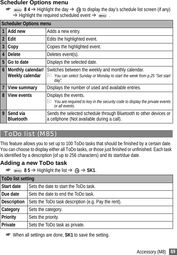 69Accessory (M8)Scheduler Options menu☛ 8 4 ➔ Highlight the day ➔  to display the day’s schedule list screen (if any) ➔ Highlight the required scheduled event ➔  .ToDo list (M85)This feature allows you to set up to 100 ToDo tasks that should be finished by a certain date. You can choose to display either all ToDo tasks, or those just finished or unfinished. Each task is identified by a description (of up to 256 characters) and its start/due date.Adding a new ToDo task☛ 8 5 ➔ Highlight the list ➔  ➔ SK1.☛When all settings are done, SK1 to save the setting.Scheduler Options menu1 Add new Adds a new entry.2Edit Edits the highlighted event.3 Copy Copies the highlighted event.4 Delete Deletes event(s). 5 Go to date Displays the selected date.6 Monthly calendar/Weekly calendar Switches between the weekly and monthly calendar.2You can select Sunday or Monday to start the week from p.25 “Set start day”.7View summary Displays the number of used and available entries.8 View events Displays the events.2You are required to key in the security code to display the private events or all events.9 Send via Bluetooth Sends the selected schedule through Bluetooth to other devices or a cellphone (Not available during a call).ToDo list settingStart date Sets the date to start the ToDo task.Due date Sets the date to end the ToDo task.Description Sets the ToDo task description (e.g. Pay the rent).Category Sets the category.Priority Sets the priority.Private Sets the ToDo task as private.
