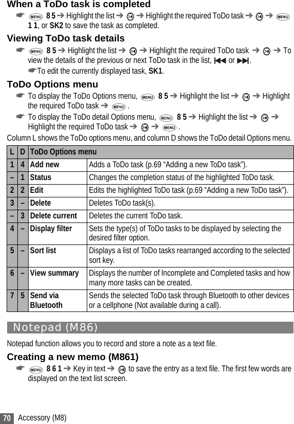 70 Accessory (M8)When a ToDo task is completed☛ 8 5 ➔ Highlight the list ➔  ➔ Highlight the required ToDo task ➔  ➔  1 1, or SK2 to save the task as completed.Viewing ToDo task details☛ 8 5 ➔ Highlight the list ➔  ➔ Highlight the required ToDo task  ➔  ➔ To view the details of the previous or next ToDo task in the list,   or  . ☛To edit the currently displayed task, SK1.ToDo Options menu☛To display the ToDo Options menu,   8 5 ➔ Highlight the list ➔  ➔ Highlight the required ToDo task ➔ .☛To display the ToDo detail Options menu,   8 5 ➔ Highlight the list ➔  ➔ Highlight the required ToDo task ➔  ➔ .Column L shows the ToDo options menu, and column D shows the ToDo detail Options menu. Notepad (M86)Notepad function allows you to record and store a note as a text file.Creating a new memo (M861)☛ 8 6 1 ➔ Key in text ➔  to save the entry as a text file. The first few words are displayed on the text list screen.L D ToDo Options menu14 Add new Adds a ToDo task (p.69 “Adding a new ToDo task”).–1 Status Changes the completion status of the highlighted ToDo task.22Edit Edits the highlighted ToDo task (p.69 “Adding a new ToDo task”).3– Delete Deletes ToDo task(s).–3 Delete current Deletes the current ToDo task.4– Display filter Sets the type(s) of ToDo tasks to be displayed by selecting the desired filter option.5–Sort list Displays a list of ToDo tasks rearranged according to the selected sort key.6–View summary Displays the number of Incomplete and Completed tasks and how many more tasks can be created.75 Send via Bluetooth Sends the selected ToDo task through Bluetooth to other devices or a cellphone (Not available during a call).