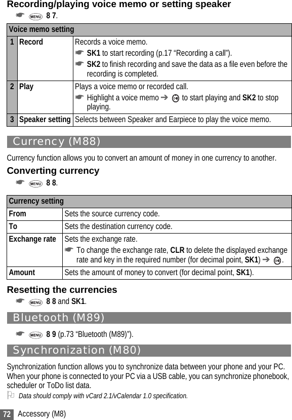 72 Accessory (M8)Recording/playing voice memo or setting speaker☛ 8 7. Currency (M88)Currency function allows you to convert an amount of money in one currency to another.Converting currency☛ 8 8. Resetting the currencies☛ 8 8 and SK1.Bluetooth (M89)☛ 8 9 (p.73 “Bluetooth (M89)”).Synchronization (M80)Synchronization function allows you to synchronize data between your phone and your PC. When your phone is connected to your PC via a USB cable, you can synchronize phonebook, scheduler or ToDo list data.2Data should comply with vCard 2.1/vCalendar 1.0 specification.Voice memo setting1Record Records a voice memo.☛SK1 to start recording (p.17 “Recording a call”).☛SK2 to finish recording and save the data as a file even before the recording is completed.2Play Plays a voice memo or recorded call.☛Highlight a voice memo ➔  to start playing and SK2 to stop playing.3 Speaker setting Selects between Speaker and Earpiece to play the voice memo.Currency settingFrom Sets the source currency code.To Sets the destination currency code.Exchange rate Sets the exchange rate.☛To change the exchange rate, CLR to delete the displayed exchange rate and key in the required number (for decimal point, SK1) ➔ .Amount Sets the amount of money to convert (for decimal point, SK1).