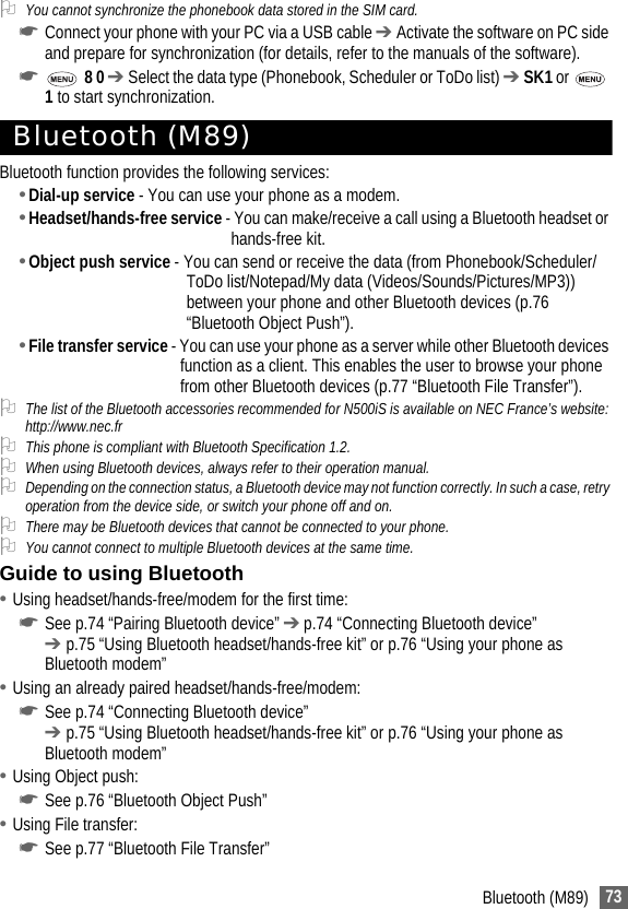 73Bluetooth (M89)2You cannot synchronize the phonebook data stored in the SIM card.☛Connect your phone with your PC via a USB cable ➔ Activate the software on PC side and prepare for synchronization (for details, refer to the manuals of the software).☛ 8 0 ➔ Select the data type (Phonebook, Scheduler or ToDo list) ➔ SK1 or   1 to start synchronization.Bluetooth (M89)Bluetooth function provides the following services:•Dial-up service - You can use your phone as a modem.•Headset/hands-free service - You can make/receive a call using a Bluetooth headset or hands-free kit.•Object push service - You can send or receive the data (from Phonebook/Scheduler/ToDo list/Notepad/My data (Videos/Sounds/Pictures/MP3)) between your phone and other Bluetooth devices (p.76 “Bluetooth Object Push”).•File transfer service - You can use your phone as a server while other Bluetooth devices function as a client. This enables the user to browse your phone from other Bluetooth devices (p.77 “Bluetooth File Transfer”).2The list of the Bluetooth accessories recommended for N500iS is available on NEC France’s website: http://www.nec.fr2This phone is compliant with Bluetooth Specification 1.2.2When using Bluetooth devices, always refer to their operation manual.2Depending on the connection status, a Bluetooth device may not function correctly. In such a case, retry operation from the device side, or switch your phone off and on.2There may be Bluetooth devices that cannot be connected to your phone.2You cannot connect to multiple Bluetooth devices at the same time.Guide to using Bluetooth•Using headset/hands-free/modem for the first time:☛See p.74 “Pairing Bluetooth device” ➔ p.74 “Connecting Bluetooth device” ➔ p.75 “Using Bluetooth headset/hands-free kit” or p.76 “Using your phone as Bluetooth modem”•Using an already paired headset/hands-free/modem:☛See p.74 “Connecting Bluetooth device”➔ p.75 “Using Bluetooth headset/hands-free kit” or p.76 “Using your phone as Bluetooth modem”•Using Object push:☛See p.76 “Bluetooth Object Push”•Using File transfer:☛See p.77 “Bluetooth File Transfer”