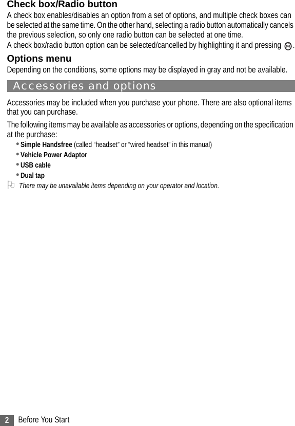 2Before You StartCheck box/Radio buttonA check box enables/disables an option from a set of options, and multiple check boxes can be selected at the same time. On the other hand, selecting a radio button automatically cancels the previous selection, so only one radio button can be selected at one time.A check box/radio button option can be selected/cancelled by highlighting it and pressing  .Options menuDepending on the conditions, some options may be displayed in gray and not be available.Accessories and optionsAccessories may be included when you purchase your phone. There are also optional items that you can purchase.The following items may be available as accessories or options, depending on the specification at the purchase:•Simple Handsfree (called “headset” or “wired headset” in this manual)•Vehicle Power Adaptor•USB cable•Dual tap2There may be unavailable items depending on your operator and location.