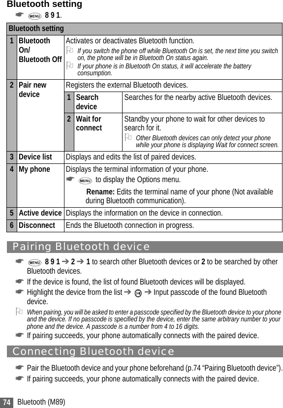 74 Bluetooth (M89)Bluetooth setting☛ 8 9 1.Pairing Bluetooth device☛ 8 9 1 ➔ 2 ➔ 1 to search other Bluetooth devices or 2 to be searched by other Bluetooth devices.☛If the device is found, the list of found Bluetooth devices will be displayed.☛Highlight the device from the list ➔  ➔ Input passcode of the found Bluetooth device.2When pairing, you will be asked to enter a passcode specified by the Bluetooth device to your phone and the device. If no passcode is specified by the device, enter the same arbitrary number to your phone and the device. A passcode is a number from 4 to 16 digits.☛If pairing succeeds, your phone automatically connects with the paired device.Connecting Bluetooth device☛Pair the Bluetooth device and your phone beforehand (p.74 “Pairing Bluetooth device”).☛If pairing succeeds, your phone automatically connects with the paired device.Bluetooth setting1 Bluetooth On/Bluetooth OffActivates or deactivates Bluetooth function.2If you switch the phone off while Bluetooth On is set, the next time you switch on, the phone will be in Bluetooth On status again.2If your phone is in Bluetooth On status, it will accelerate the battery consumption.2Pair new device Registers the external Bluetooth devices.1 Search device Searches for the nearby active Bluetooth devices.2Wait for connect Standby your phone to wait for other devices to search for it.2Other Bluetooth devices can only detect your phone while your phone is displaying Wait for connect screen.3 Device list Displays and edits the list of paired devices.4 My phone Displays the terminal information of your phone.☛ to display the Options menu.Rename: Edits the terminal name of your phone (Not available during Bluetooth communication).5 Active device Displays the information on the device in connection.6 Disconnect Ends the Bluetooth connection in progress.