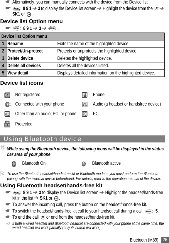75Bluetooth (M89)☛Alternatively, you can manually connects with the device from the Device list.☛ 8 9 1 ➔ 3 to display the Device list screen ➔ Highlight the device from the list ➔ SK1 or .Device list Option menu☛ 8 9 1 ➔ 3 ➔  .Device list iconsUsing Bluetooth device,While using the Bluetooth device, the following icons will be displayed in the status bar area of your phone2To use the Bluetooth headset/hands-free kit or Bluetooth modem, you must perform the Bluetooth pairing with the external device beforehand. For details, refer to the operation manual of the device.Using Bluetooth headset/hands-free kit☛ 8 9 1 ➔ 3 to display the Device list screen ➔ Highlight the headset/hands-free kit in the list ➔ SK1 or .☛To answer the incoming call, press the button on the headset/hands-free kit.☛To switch the headset/hands-free kit call to your handset call during a call,   5.☛To end the call,   or end from the headset/hands-free kit.2If both a wired headset and Bluetooth headset are connected with your phone at the same time, the wired headset will work partially (only its button will work).Device list Option menu1 Rename Edits the name of the highlighted device.2 Protect/Un-protect Protects or unprotects the highlighted device.3 Delete device Deletes the highlighted device.4 Delete all devices Deletes all the devices listed.5View detail Displays detailed information on the highlighted device.Not registered PhoneConnected with your phone Audio (a headset or handsfree device)Other than an audio, PC, or phone PCProtectedBluetooth On Bluetooth active