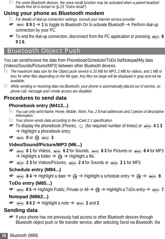 76 Bluetooth (M89)2For some Bluetooth devices, the voice recall function may be activated when a paired headset/hands-free kit is turned on (p.15 “Voice recall”).Using your phone as Bluetooth modem2For details of dial-up connection settings, consult your Internet service provider.☛ 8 9 1 ➔ 1 to toggle to Bluetooth On to activate Bluetooth ➔ Perform dial-up connection by your PC.☛To end the dial-up connection, disconnect from the PC application or pressing   8 9 1 6.Bluetooth Object PushYou can send/receive the data from Phonebook/Scheduler/ToDo list/Notepad/My data (Videos/Sounds/Pictures/MP3) between other Bluetooth devices.2The maximum data size for the Object push service is 20 MB for MP3, 2 MB for videos, and 1 MB or less for other files depending on the file type. Any files too large will be displayed in gray and not be available.2While sending or receiving data via Bluetooth, your phone is automatically placed out of service, so phone call, message and i-mode access are disabled.Procedures to send dataPhonebook entry (M413...)2You can only send Name, Home, Mobile, Work, Fax, 2 Email addresses and 2 pieces of descriptive information.2Your phone sends data according to the vCard 2.1 specification.☛To display the phonebook (Phone),   (for required number of times) or   4 1 3 ➔ Highlight a phonebook entry.☛ 0 or    3.Video/Sound/Picture/MP3 (M6...)☛ 6 1 for Videos,   6 2 for Sounds,   6 3 for Pictures or   6 4 for MP3 ➔ Highlight a folder ➔  ➔ Highlight a file.☛ 2 3 for Videos/Pictures,   2 4 for Sounds or   2 1 for MP3.Schedule entry (M84...)☛ 8 4 ➔ Highlight a date ➔  ➔ Highlight a schedule entry ➔  ➔  9.ToDo entry (M85...)☛ 8 5 ➔ Highlight Public, Private or All ➔  ➔ Highlight a ToDo entry ➔  7.Notepad (M862...)☛ 8 6 2 ➔ Highlight a note ➔  2 and 2.Sending data☛If your phone has not previously had access to other Bluetooth devices through Bluetooth object push or file transfer service, after selecting Send via Bluetooth, the 