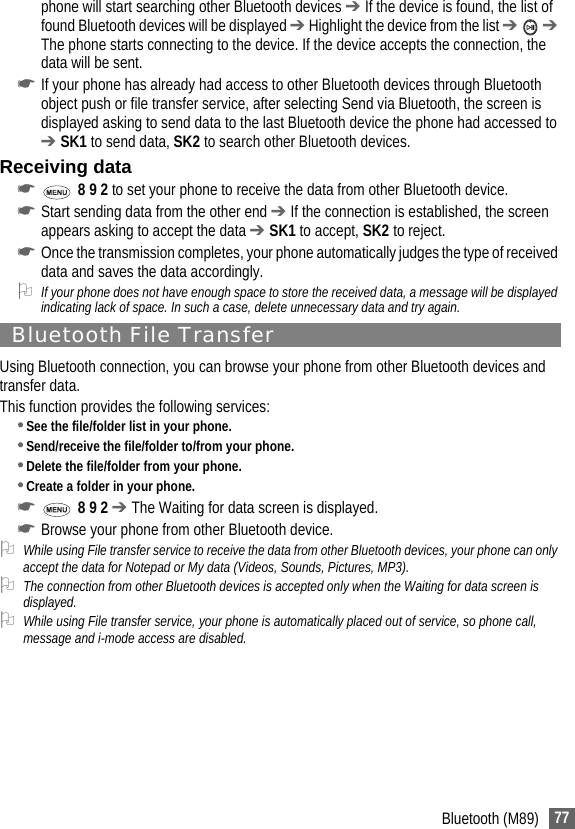 77Bluetooth (M89)phone will start searching other Bluetooth devices ➔ If the device is found, the list of found Bluetooth devices will be displayed ➔ Highlight the device from the list ➔  ➔ The phone starts connecting to the device. If the device accepts the connection, the data will be sent.☛If your phone has already had access to other Bluetooth devices through Bluetooth object push or file transfer service, after selecting Send via Bluetooth, the screen is displayed asking to send data to the last Bluetooth device the phone had accessed to ➔ SK1 to send data, SK2 to search other Bluetooth devices.Receiving data☛ 8 9 2 to set your phone to receive the data from other Bluetooth device.☛Start sending data from the other end ➔ If the connection is established, the screen appears asking to accept the data ➔ SK1 to accept, SK2 to reject.☛Once the transmission completes, your phone automatically judges the type of received data and saves the data accordingly.2If your phone does not have enough space to store the received data, a message will be displayed indicating lack of space. In such a case, delete unnecessary data and try again.Bluetooth File TransferUsing Bluetooth connection, you can browse your phone from other Bluetooth devices and transfer data.This function provides the following services:•See the file/folder list in your phone.•Send/receive the file/folder to/from your phone.•Delete the file/folder from your phone.•Create a folder in your phone.☛ 8 9 2 ➔ The Waiting for data screen is displayed.☛Browse your phone from other Bluetooth device.2While using File transfer service to receive the data from other Bluetooth devices, your phone can only accept the data for Notepad or My data (Videos, Sounds, Pictures, MP3).2The connection from other Bluetooth devices is accepted only when the Waiting for data screen is displayed.2While using File transfer service, your phone is automatically placed out of service, so phone call, message and i-mode access are disabled.