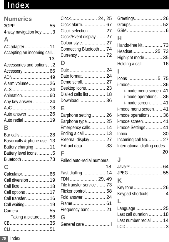 78 IndexIndexNumerics3GPP.........................554-way navigation key .......3AAC adapter..................11Accepting an incoming call..13Accessories and options...2Accessory...................66ADN...........................49Alarm volume...............26ALS ...........................24Animation....................60Any key answer............24AoC...........................18Auto answer ................26Auto redial...................19BBar calls......................28Basic calls &amp; phone use..13Battery charging ...........11Battery level icons...........5Bluetooth ....................73CCalculator....................66Call diversion...............19Call lists......................18Call options .................17Call transfer.................16Call waiting..................19Camera ......................55Taking a picture.......56CB.............................35CLI ............................51Clock................... 24, 25Clock alarm................. 67Clock selection ............ 27Clock/Event display ...... 27Colour style................. 27Connecting Bluetooth.... 74Currency .................... 72DDate.......................... 24Date format................. 24Demo scroll................. 27Desktop icons.............. 23Dialled calls list............ 18Download................... 36EEarphone setting.......... 26Earphone type............. 25Emergency calls........... 14Ending a call ............... 13External-display........... 27Extract data ................ 33FFailed auto-redial numbers.18Fast dialling ................ 14FDN.................... 29, 49File transfer service ...... 73Flicker control.............. 58Fold answer................ 24Frame........................ 61Frequency band........... 21GGeneral care...................iGreetings.................... 26Groups....................... 52GSM............................ 6HHands-free kit.............. 73Headset................ 25, 73Highlight mode............. 35Holding a call............... 16IIcons ..................... 5, 75i-mode........................ 36i-mode menu screen.41i-mode operations.... 36i-mode screen......... 41i-mode menu screen...... 41i-mode operations......... 36i-mode screen.............. 41i-mode Settings............ 41Inbox ......................... 30Incoming call No........... 27International dialling codes..20JJava™ ....................... 64JPEG......................... 55KKey tone..................... 26Keypad shortcuts............ 4LLanguage ................... 25Last call duration.......... 18Last number redial........ 14LCD............................. 3