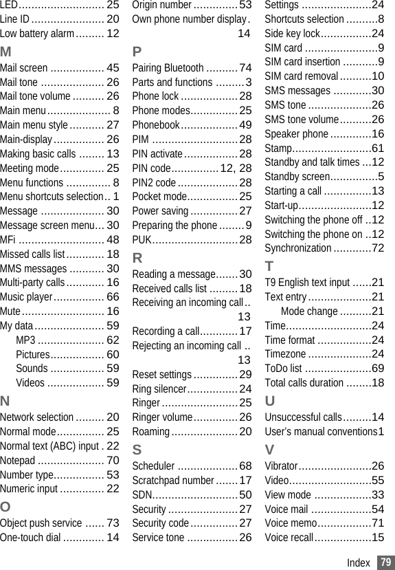 79IndexLED........................... 25Line ID....................... 20Low battery alarm......... 12MMail screen ................. 45Mail tone .................... 26Mail tone volume.......... 26Main menu.................... 8Main menu style........... 27Main-display................ 26Making basic calls ........ 13Meeting mode.............. 25Menu functions .............. 8Menu shortcuts selection.. 1Message .................... 30Message screen menu... 30MFi ........................... 48Missed calls list............ 18MMS messages ........... 30Multi-party calls............ 16Music player................ 66Mute.......................... 16My data...................... 59MP3 ..................... 62Pictures................. 60Sounds ................. 59Videos .................. 59NNetwork selection......... 20Normal mode............... 25Normal text (ABC) input.22Notepad ..................... 70Number type................ 53Numeric input.............. 22OObject push service ...... 73One-touch dial............. 14Origin number..............53Own phone number display.14PPairing Bluetooth..........74Parts and functions .........3Phone lock..................28Phone modes...............25Phonebook..................49PIM ...........................28PIN activate.................28PIN code...............12, 28PIN2 code...................28Pocket mode................25Power saving...............27Preparing the phone........9PUK...........................28RReading a message.......30Received calls list .........18Receiving an incoming call..13Recording a call............17Rejecting an incoming call ..13Reset settings..............29Ring silencer................24Ringer........................25Ringer volume..............26Roaming.....................20SScheduler ...................68Scratchpad number.......17SDN...........................50Security......................27Security code...............27Service tone ................26Settings ......................24Shortcuts selection..........8Side key lock................24SIM card .......................9SIM card insertion ...........9SIM card removal..........10SMS messages ............30SMS tone....................26SMS tone volume..........26Speaker phone.............16Stamp.........................61Standby and talk times...12Standby screen...............5Starting a call ...............13Start-up.......................12Switching the phone off ..12Switching the phone on ..12Synchronization............72TT9 English text input ......21Text entry....................21Mode change..........21Time...........................24Time format .................24Timezone....................24ToDo list .....................69Total calls duration ........18UUnsuccessful calls.........14User’s manual conventions1VVibrator.......................26Video..........................55View mode ..................33Voice mail ...................54Voice memo.................71Voice recall..................15