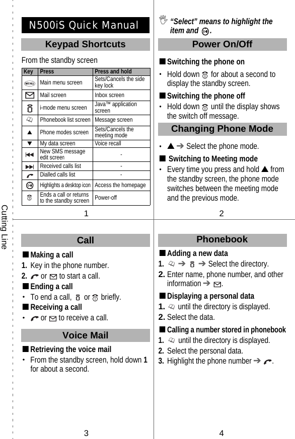 N500iS Quick ManualFrom the standby screen■Making a call1. Key in the phone number.2.  or   to start a call.■Ending a call・To end a call,   or  briefly.■Receiving a call・ or  to receive a call.■Retrieving the voice mail・From the standby screen, hold down 1 for about a second. ,“Select” means to highlight the item and  .■Switching the phone on・Hold down   for about a second to display the standby screen.■Switching the phone off・Hold down   until the display shows the switch off message.・▲ ➔ Select the phone mode.■Switching to Meeting mode・Every time you press and hold ▲ from the standby screen, the phone mode switches between the meeting mode and the previous mode.■Adding a new data1.  ➔   ➔ Select the directory.2. Enter name, phone number, and other information ➔ .■Displaying a personal data1.  until the directory is displayed.2. Select the data.■Calling a number stored in phonebook1.  until the directory is displayed.2. Select the personal data.3. Highlight the phone number ➔ .Key Press Press and holdMain menu screen Sets/Cancels the side key lockMail screen Inbox screeni-mode menu screen Java™ application screenPhonebook list screen Message screen▲Phone modes screen Sets/Cancels the meeting mode▼My data screen Voice recallNew SMS message edit screen-Received calls list -Dialled calls list -Highlights a desktop iconAccess the homepageEnds a call or returns to the standby screen Power-off12PhonebookKeypad ShortcutsCutting LineChanging Phone Mode34CallVoice MailPower On/Off