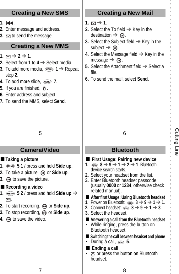 1. .2. Enter message and address.3.  to send the message.1.  ➔ 2 ➔ 1.2. Select from 1 to 4 ➔ Select media.3. To add more media,   1 ➔ Repeat step 2.4. To add more slide,   7.5. If you are finished,  .6. Enter address and subject.7. To send the MMS, select Send.■Taking a picture1.  5 1 / press and hold Side up.2. To take a picture,   or Side up.3.  to save the picture.■Recording a video1.  5 2 / press and hold Side up ➔ .2. To start recording,   or Side up.3. To stop recording,   or Side up.4.  to save the video.1.  ➔ 1.2. Select the To field ➔ Key in the destination ➔ .3. Select the Subject field ➔ Key in the subject ➔ .4. Select the Message field ➔ Key in the message ➔ .5. Select the Attachment field ➔ Select a file.6. To send the mail, select Send.■First Usage: Pairing new device 1. 8 ➔ 9 ➔ 1 ➔ 2 ➔ 1. Bluetooth device search starts.2. Select your headset from the list.3. Enter Bluetooth headset passcode (usually 0000 or 1234, otherwise check related manual).■After first Usage: Using Bluetooth headset1.Power on Bluetooth:  8 ➔ 9 ➔ 1 ➔ 1.2.Connect headset:  8 ➔ 9 ➔ 1 ➔ 3.3. Select the headset.■Answering a call from the Bluetooth headset・While ringing, press the button on Bluetooth headset.■Switching the call between headset and phone・During a call,   5.■Ending a call・ or press the button on Bluetooth headset.Camera/VideoCreating a New SMSCreating a New MMS56Creating a New MailBluetooth78Cutting Line