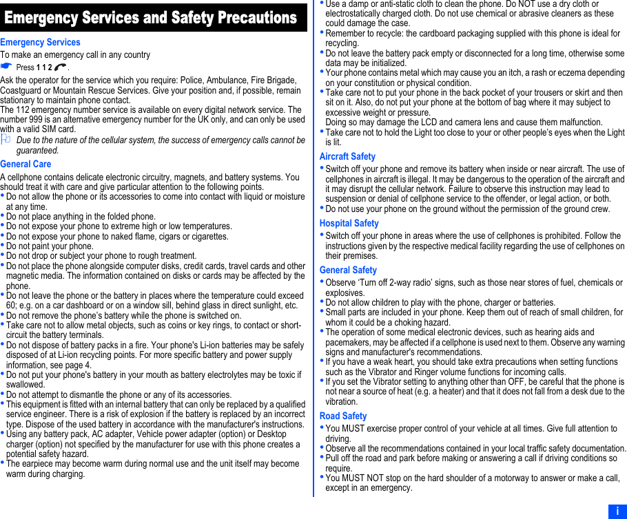 iEmergency Services and Safety PrecautionsEmergency ServicesTo make an emergency call in any country☛Press 1 1 2 .Ask the operator for the service which you require: Police, Ambulance, Fire Brigade, Coastguard or Mountain Rescue Services. Give your position and, if possible, remain stationary to maintain phone contact.The 112 emergency number service is available on every digital network service. The number 999 is an alternative emergency number for the UK only, and can only be used with a valid SIM card.2Due to the nature of the cellular system, the success of emergency calls cannot be guaranteed.General CareA cellphone contains delicate electronic circuitry, magnets, and battery systems. You should treat it with care and give particular attention to the following points.•Do not allow the phone or its accessories to come into contact with liquid or moisture at any time.•Do not place anything in the folded phone.•Do not expose your phone to extreme high or low temperatures.•Do not expose your phone to naked flame, cigars or cigarettes.•Do not paint your phone.•Do not drop or subject your phone to rough treatment.•Do not place the phone alongside computer disks, credit cards, travel cards and other magnetic media. The information contained on disks or cards may be affected by the phone.•Do not leave the phone or the battery in places where the temperature could exceed 60; e.g. on a car dashboard or on a window sill, behind glass in direct sunlight, etc.•Do not remove the phone’s battery while the phone is switched on.•Take care not to allow metal objects, such as coins or key rings, to contact or short-circuit the battery terminals.•Do not dispose of battery packs in a fire. Your phone&apos;s Li-ion batteries may be safely disposed of at Li-ion recycling points. For more specific battery and power supply information, see page 4.•Do not put your phone&apos;s battery in your mouth as battery electrolytes may be toxic if swallowed.•Do not attempt to dismantle the phone or any of its accessories.•This equipment is fitted with an internal battery that can only be replaced by a qualified service engineer. There is a risk of explosion if the battery is replaced by an incorrect type. Dispose of the used battery in accordance with the manufacturer&apos;s instructions.•Using any battery pack, AC adapter, Vehicle power adapter (option) or Desktop charger (option) not specified by the manufacturer for use with this phone creates a potential safety hazard.•The earpiece may become warm during normal use and the unit itself may become warm during charging.•Use a damp or anti-static cloth to clean the phone. Do NOT use a dry cloth or electrostatically charged cloth. Do not use chemical or abrasive cleaners as these could damage the case.•Remember to recycle: the cardboard packaging supplied with this phone is ideal for recycling.•Do not leave the battery pack empty or disconnected for a long time, otherwise some data may be initialized.•Your phone contains metal which may cause you an itch, a rash or eczema depending on your constitution or physical condition.•Take care not to put your phone in the back pocket of your trousers or skirt and then sit on it. Also, do not put your phone at the bottom of bag where it may subject to excessive weight or pressure.Doing so may damage the LCD and camera lens and cause them malfunction.•Take care not to hold the Light too close to your or other people’s eyes when the Light is lit.Aircraft Safety•Switch off your phone and remove its battery when inside or near aircraft. The use of cellphones in aircraft is illegal. It may be dangerous to the operation of the aircraft and it may disrupt the cellular network. Failure to observe this instruction may lead to suspension or denial of cellphone service to the offender, or legal action, or both.•Do not use your phone on the ground without the permission of the ground crew.Hospital Safety•Switch off your phone in areas where the use of cellphones is prohibited. Follow the instructions given by the respective medical facility regarding the use of cellphones on their premises.General Safety•Observe ‘Turn off 2-way radio’ signs, such as those near stores of fuel, chemicals or explosives.•Do not allow children to play with the phone, charger or batteries.•Small parts are included in your phone. Keep them out of reach of small children, for whom it could be a choking hazard.•The operation of some medical electronic devices, such as hearing aids and pacemakers, may be affected if a cellphone is used next to them. Observe any warning signs and manufacturer&apos;s recommendations.•If you have a weak heart, you should take extra precautions when setting functions such as the Vibrator and Ringer volume functions for incoming calls.•If you set the Vibrator setting to anything other than OFF, be careful that the phone is not near a source of heat (e.g. a heater) and that it does not fall from a desk due to the vibration.Road Safety•You MUST exercise proper control of your vehicle at all times. Give full attention to driving.•Observe all the recommendations contained in your local traffic safety documentation.•Pull off the road and park before making or answering a call if driving conditions so require.•You MUST NOT stop on the hard shoulder of a motorway to answer or make a call, except in an emergency.