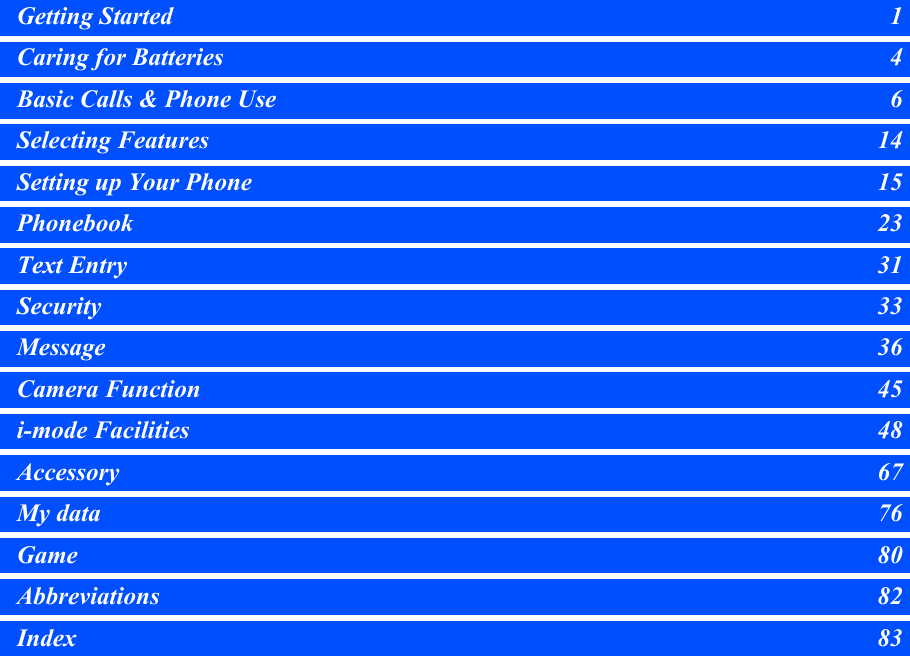 Getting Started 1Caring for Batteries 4Basic Calls &amp; Phone Use 6Selecting Features 14Setting up Your Phone 15Phonebook 23Text Entry 31Security 33Message 36Camera Function 45i-mode Facilities 48Accessory 67My data 76Game 80Abbreviations 82Index 83