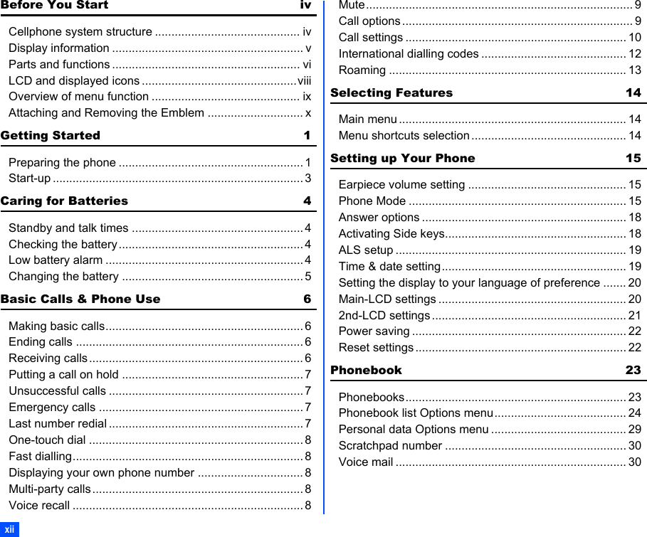 xiiBefore You Start ivCellphone system structure ............................................ ivDisplay information .......................................................... vParts and functions ......................................................... viLCD and displayed icons ...............................................viiiOverview of menu function ............................................. ixAttaching and Removing the Emblem ............................. xGetting Started 1Preparing the phone ........................................................ 1Start-up ............................................................................ 3Caring for Batteries 4Standby and talk times .................................................... 4Checking the battery........................................................ 4Low battery alarm ............................................................ 4Changing the battery ....................................................... 5Basic Calls &amp; Phone Use 6Making basic calls............................................................ 6Ending calls ..................................................................... 6Receiving calls................................................................. 6Putting a call on hold ....................................................... 7Unsuccessful calls ........................................................... 7Emergency calls .............................................................. 7Last number redial ........................................................... 7One-touch dial ................................................................. 8Fast dialling...................................................................... 8Displaying your own phone number ................................ 8Multi-party calls................................................................ 8Voice recall ...................................................................... 8Mute................................................................................. 9Call options ...................................................................... 9Call settings ................................................................... 10International dialling codes ............................................ 12Roaming ........................................................................ 13Selecting Features 14Main menu ..................................................................... 14Menu shortcuts selection ............................................... 14Setting up Your Phone 15Earpiece volume setting ................................................ 15Phone Mode .................................................................. 15Answer options .............................................................. 18Activating Side keys....................................................... 18ALS setup ...................................................................... 19Time &amp; date setting........................................................ 19Setting the display to your language of preference ....... 20Main-LCD settings ......................................................... 202nd-LCD settings ........................................................... 21Power saving ................................................................. 22Reset settings ................................................................ 22Phonebook 23Phonebooks................................................................... 23Phonebook list Options menu........................................ 24Personal data Options menu ......................................... 29Scratchpad number ....................................................... 30Voice mail ...................................................................... 30