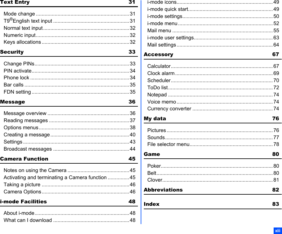 xiiiText Entry 31Mode change .................................................................31T9®English text input .....................................................31Normal text input............................................................32Numeric input.................................................................32Keys allocations .............................................................32Security 33Change PINs..................................................................33PIN activate....................................................................34Phone lock .....................................................................34Bar calls .........................................................................35FDN setting ....................................................................35Message 36Message overview .........................................................36Reading messages ........................................................37Options menus...............................................................38Creating a message.......................................................40Settings ..........................................................................43Broadcast messages .....................................................44Camera Function 45Notes on using the Camera ...........................................45Activating and terminating a Camera function ...............45Taking a picture .............................................................46Camera Options.............................................................46i-mode Facilities 48About i-mode..................................................................48What can I download .....................................................48i-mode icons................................................................... 49i-mode quick start........................................................... 49i-mode settings............................................................... 50i-mode menu ..................................................................52Mail menu ...................................................................... 55i-mode user settings....................................................... 63Mail settings ...................................................................64Accessory 67Calculator.......................................................................67Clock alarm ....................................................................69Scheduler.......................................................................70ToDo list.........................................................................72Notepad .........................................................................74Voice memo ...................................................................74Currency converter ........................................................74My data 76Pictures .......................................................................... 76Sounds........................................................................... 77File selector menu.......................................................... 78Game 80Poker..............................................................................80Belt.................................................................................80Clover.............................................................................81Abbreviations 82Index 83