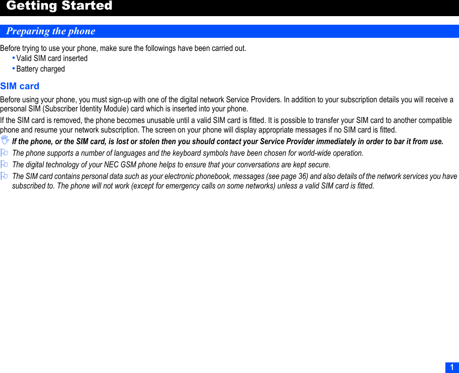 1Getting StartedPreparing the phoneBefore trying to use your phone, make sure the followings have been carried out.•Valid SIM card inserted•Battery chargedSIM cardBefore using your phone, you must sign-up with one of the digital network Service Providers. In addition to your subscription details you will receive a personal SIM (Subscriber Identity Module) card which is inserted into your phone.If the SIM card is removed, the phone becomes unusable until a valid SIM card is fitted. It is possible to transfer your SIM card to another compatible phone and resume your network subscription. The screen on your phone will display appropriate messages if no SIM card is fitted.,If the phone, or the SIM card, is lost or stolen then you should contact your Service Provider immediately in order to bar it from use.2The phone supports a number of languages and the keyboard symbols have been chosen for world-wide operation.2The digital technology of your NEC GSM phone helps to ensure that your conversations are kept secure.2The SIM card contains personal data such as your electronic phonebook, messages (see page 36) and also details of the network services you have subscribed to. The phone will not work (except for emergency calls on some networks) unless a valid SIM card is fitted.