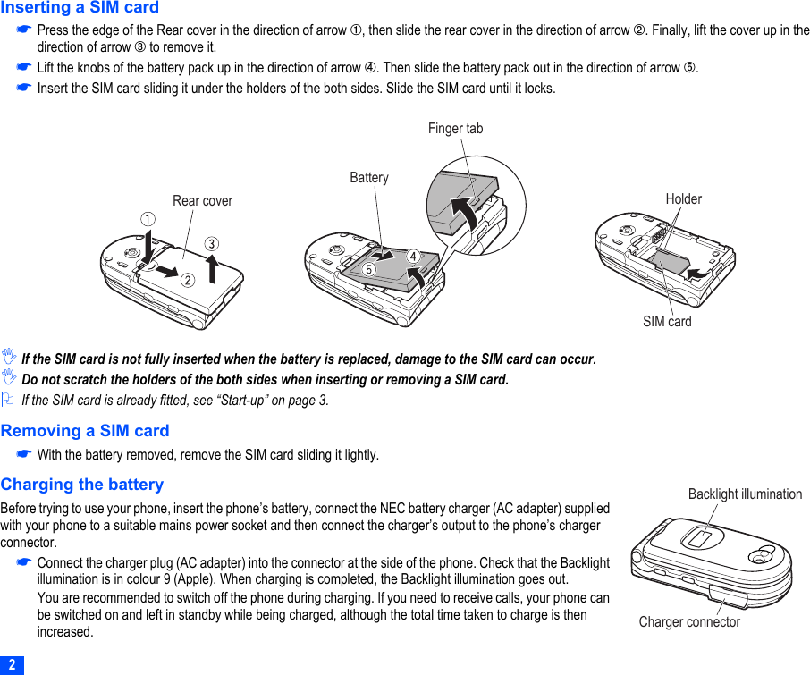 2Inserting a SIM card☛Press the edge of the Rear cover in the direction of arrow ➀, then slide the rear cover in the direction of arrow ➁. Finally, lift the cover up in the direction of arrow ➂ to remove it.☛Lift the knobs of the battery pack up in the direction of arrow ➃. Then slide the battery pack out in the direction of arrow ➄.☛Insert the SIM card sliding it under the holders of the both sides. Slide the SIM card until it locks.,If the SIM card is not fully inserted when the battery is replaced, damage to the SIM card can occur.,Do not scratch the holders of the both sides when inserting or removing a SIM card.2If the SIM card is already fitted, see “Start-up” on page 3.Removing a SIM card☛With the battery removed, remove the SIM card sliding it lightly.Charging the batteryBefore trying to use your phone, insert the phone’s battery, connect the NEC battery charger (AC adapter) supplied with your phone to a suitable mains power socket and then connect the charger’s output to the phone’s charger connector.☛Connect the charger plug (AC adapter) into the connector at the side of the phone. Check that the Backlight illumination is in colour 9 (Apple). When charging is completed, the Backlight illumination goes out.You are recommended to switch off the phone during charging. If you need to receive calls, your phone can be switched on and left in standby while being charged, although the total time taken to charge is then increased.Rear coverFinger tabBatteryHolderSIM cardBacklight illuminationCharger connector