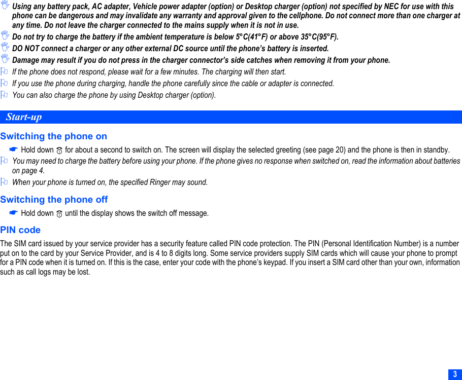 3,Using any battery pack, AC adapter, Vehicle power adapter (option) or Desktop charger (option) not specified by NEC for use with this phone can be dangerous and may invalidate any warranty and approval given to the cellphone. Do not connect more than one charger at any time. Do not leave the charger connected to the mains supply when it is not in use.,Do not try to charge the battery if the ambient temperature is below 5°C(41°F) or above 35°C(95°F).,DO NOT connect a charger or any other external DC source until the phone’s battery is inserted.,Damage may result if you do not press in the charger connector’s side catches when removing it from your phone.2If the phone does not respond, please wait for a few minutes. The charging will then start.2If you use the phone during charging, handle the phone carefully since the cable or adapter is connected.2You can also charge the phone by using Desktop charger (option).Start-upSwitching the phone on☛Hold down   for about a second to switch on. The screen will display the selected greeting (see page 20) and the phone is then in standby.2You may need to charge the battery before using your phone. If the phone gives no response when switched on, read the information about batteries on page 4.2When your phone is turned on, the specified Ringer may sound.Switching the phone off☛Hold down   until the display shows the switch off message.PIN codeThe SIM card issued by your service provider has a security feature called PIN code protection. The PIN (Personal Identification Number) is a number put on to the card by your Service Provider, and is 4 to 8 digits long. Some service providers supply SIM cards which will cause your phone to prompt for a PIN code when it is turned on. If this is the case, enter your code with the phone’s keypad. If you insert a SIM card other than your own, information such as call logs may be lost.