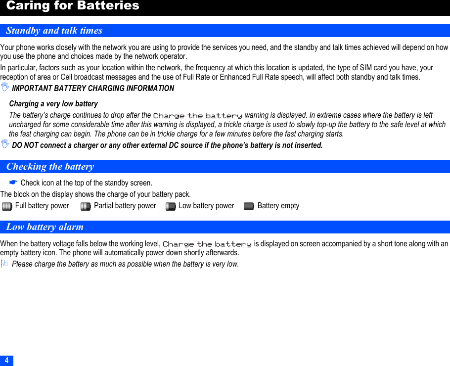 4Caring for BatteriesStandby and talk timesYour phone works closely with the network you are using to provide the services you need, and the standby and talk times achieved will depend on how you use the phone and choices made by the network operator.In particular, factors such as your location within the network, the frequency at which this location is updated, the type of SIM card you have, your reception of area or Cell broadcast messages and the use of Full Rate or Enhanced Full Rate speech, will affect both standby and talk times.,IMPORTANT BATTERY CHARGING INFORMATIONCharging a very low batteryThe battery’s charge continues to drop after the   warning is displayed. In extreme cases where the battery is left uncharged for some considerable time after this warning is displayed, a trickle charge is used to slowly top-up the battery to the safe level at which the fast charging can begin. The phone can be in trickle charge for a few minutes before the fast charging starts.,DO NOT connect a charger or any other external DC source if the phone’s battery is not inserted.Checking the battery☛Check icon at the top of the standby screen.The block on the display shows the charge of your battery pack.Full battery power Partial battery power Low battery power Battery emptyLow battery alarmWhen the battery voltage falls below the working level,   is displayed on screen accompanied by a short tone along with an empty battery icon. The phone will automatically power down shortly afterwards.2Please charge the battery as much as possible when the battery is very low.