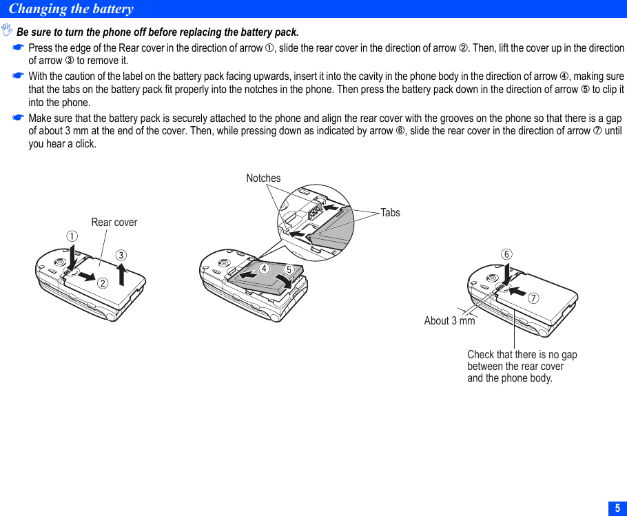 5Changing the battery,Be sure to turn the phone off before replacing the battery pack.☛Press the edge of the Rear cover in the direction of arrow ➀, slide the rear cover in the direction of arrow ➁. Then, lift the cover up in the direction of arrow ➂ to remove it.☛With the caution of the label on the battery pack facing upwards, insert it into the cavity in the phone body in the direction of arrow ➃, making sure that the tabs on the battery pack fit properly into the notches in the phone. Then press the battery pack down in the direction of arrow ➄ to clip it into the phone.☛Make sure that the battery pack is securely attached to the phone and align the rear cover with the grooves on the phone so that there is a gap of about 3 mm at the end of the cover. Then, while pressing down as indicated by arrow ➅, slide the rear cover in the direction of arrow ➆ until you hear a click.Rear coverNotchesTabsCheck that there is no gapbetween the rear cover and the phone body.About 3 mm