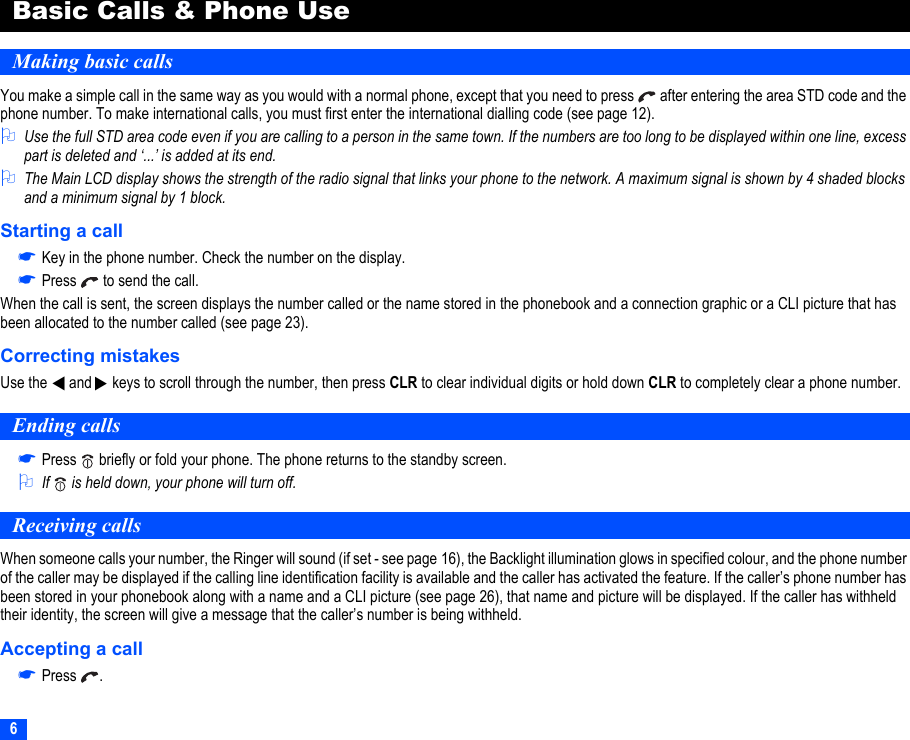 6Basic Calls &amp; Phone UseMaking basic callsYou make a simple call in the same way as you would with a normal phone, except that you need to press   after entering the area STD code and the phone number. To make international calls, you must first enter the international dialling code (see page 12).2Use the full STD area code even if you are calling to a person in the same town. If the numbers are too long to be displayed within one line, excess part is deleted and ‘...’ is added at its end.2The Main LCD display shows the strength of the radio signal that links your phone to the network. A maximum signal is shown by 4 shaded blocks and a minimum signal by 1 block.Starting a call☛Key in the phone number. Check the number on the display.☛Press   to send the call.When the call is sent, the screen displays the number called or the name stored in the phonebook and a connection graphic or a CLI picture that has been allocated to the number called (see page 23).Correcting mistakesUse the   and   keys to scroll through the number, then press CLR to clear individual digits or hold down CLR to completely clear a phone number.Ending calls☛Press   briefly or fold your phone. The phone returns to the standby screen.2If   is held down, your phone will turn off.Receiving callsWhen someone calls your number, the Ringer will sound (if set - see page 16), the Backlight illumination glows in specified colour, and the phone number of the caller may be displayed if the calling line identification facility is available and the caller has activated the feature. If the caller’s phone number has been stored in your phonebook along with a name and a CLI picture (see page 26), that name and picture will be displayed. If the caller has withheld their identity, the screen will give a message that the caller’s number is being withheld.Accepting a call☛Press .▼▼
