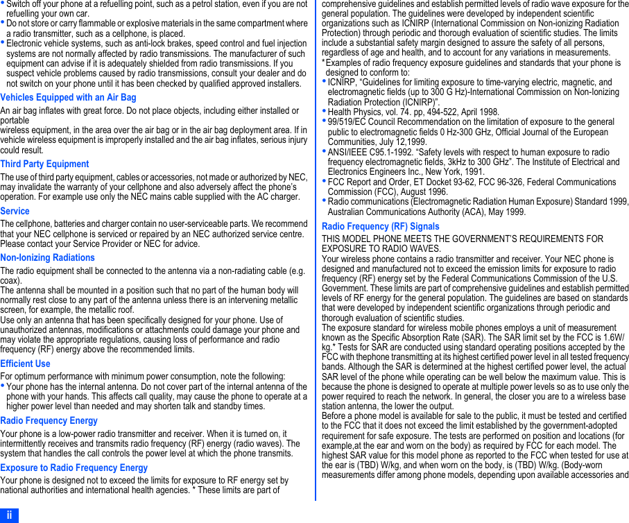 ii•Switch off your phone at a refuelling point, such as a petrol station, even if you are not refuelling your own car.•Do not store or carry flammable or explosive materials in the same compartment where a radio transmitter, such as a cellphone, is placed.•Electronic vehicle systems, such as anti-lock brakes, speed control and fuel injection systems are not normally affected by radio transmissions. The manufacturer of such equipment can advise if it is adequately shielded from radio transmissions. If you suspect vehicle problems caused by radio transmissions, consult your dealer and do not switch on your phone until it has been checked by qualified approved installers.Vehicles Equipped with an Air BagAn air bag inflates with great force. Do not place objects, including either installed or portablewireless equipment, in the area over the air bag or in the air bag deployment area. If in vehicle wireless equipment is improperly installed and the air bag inflates, serious injury could result.Third Party EquipmentThe use of third party equipment, cables or accessories, not made or authorized by NEC, may invalidate the warranty of your cellphone and also adversely affect the phone’s operation. For example use only the NEC mains cable supplied with the AC charger.ServiceThe cellphone, batteries and charger contain no user-serviceable parts. We recommend that your NEC cellphone is serviced or repaired by an NEC authorized service centre. Please contact your Service Provider or NEC for advice.Non-Ionizing RadiationsThe radio equipment shall be connected to the antenna via a non-radiating cable (e.g. coax).The antenna shall be mounted in a position such that no part of the human body will normally rest close to any part of the antenna unless there is an intervening metallic screen, for example, the metallic roof.Use only an antenna that has been specifically designed for your phone. Use of unauthorized antennas, modifications or attachments could damage your phone and may violate the appropriate regulations, causing loss of performance and radio frequency (RF) energy above the recommended limits.Efficient UseFor optimum performance with minimum power consumption, note the following:•Your phone has the internal antenna. Do not cover part of the internal antenna of the phone with your hands. This affects call quality, may cause the phone to operate at a higher power level than needed and may shorten talk and standby times.Radio Frequency EnergyYour phone is a low-power radio transmitter and receiver. When it is turned on, itintermittently receives and transmits radio frequency (RF) energy (radio waves). The system that handles the call controls the power level at which the phone transmits.Exposure to Radio Frequency EnergyYour phone is designed not to exceed the limits for exposure to RF energy set by national authorities and international health agencies. * These limits are part of comprehensive guidelines and establish permitted levels of radio wave exposure for the general population. The guidelines were developed by independent scientific organizations such as ICNIRP (International Commission on Non-ionizing Radiation Protection) through periodic and thorough evaluation of scientific studies. The limits include a substantial safety margin designed to assure the safety of all persons, regardless of age and health, and to account for any variations in measurements.*Examples of radio frequency exposure guidelines and standards that your phone is designed to conform to:•ICNIRP, “Guidelines for limiting exposure to time-varying electric, magnetic, and electromagnetic fields (up to 300 G Hz)-International Commission on Non-Ionizing Radiation Protection (ICNIRP)”.•Health Physics, vol. 74. pp, 494-522, April 1998.•99/519/EC Council Recommendation on the limitation of exposure to the general public to electromagnetic fields 0 Hz-300 GHz, Official Journal of the European Communities, July 12,1999.•ANSI/IEEE C95.1-1992. “Safety levels with respect to human exposure to radio frequency electromagnetic fields, 3kHz to 300 GHz”. The Institute of Electrical and Electronics Engineers Inc., New York, 1991.•FCC Report and Order, ET Docket 93-62, FCC 96-326, Federal Communications Commission (FCC), August 1996.•Radio communications (Electromagnetic Radiation Human Exposure) Standard 1999, Australian Communications Authority (ACA), May 1999.Radio Frequency (RF) SignalsTHIS MODEL PHONE MEETS THE GOVERNMENT’S REQUIREMENTS FOR EXPOSURE TO RADIO WAVES.Your wireless phone contains a radio transmitter and receiver. Your NEC phone is designed and manufactured not to exceed the emission limits for exposure to radio frequency (RF) energy set by the Federal Communications Commission of the U.S. Government. These limits are part of comprehensive guidelines and establish permitted levels of RF energy for the general population. The guidelines are based on standards that were developed by independent scientific organizations through periodic and thorough evaluation of scientific studies.The exposure standard for wireless mobile phones employs a unit of measurement known as the Specific Absorption Rate (SAR). The SAR limit set by the FCC is 1.6W/kg.* Tests for SAR are conducted using standard operating positions accepted by the FCC with thephone transmitting at its highest certified power level in all tested frequency bands. Although the SAR is determined at the highest certified power level, the actual SAR level of the phone while operating can be well below the maximum value. This is because the phone is designed to operate at multiple power levels so as to use only the power required to reach the network. In general, the closer you are to a wireless base station antenna, the lower the output.Before a phone model is available for sale to the public, it must be tested and certified to the FCC that it does not exceed the limit established by the government-adopted requirement for safe exposure. The tests are performed on position and locations (for example,at the ear and worn on the body) as required by FCC for each model. The highest SAR value for this model phone as reported to the FCC when tested for use at the ear is (TBD) W/kg, and when worn on the body, is (TBD) W/kg. (Body-worn measurements differ among phone models, depending upon available accessories and 
