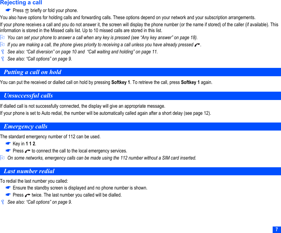 7Rejecting a call☛Press   briefly or fold your phone.You also have options for holding calls and forwarding calls. These options depend on your network and your subscription arrangements.If your phone receives a call and you do not answer it, the screen will display the phone number (or the name if stored) of the caller (if available). This information is stored in the Missed calls list. Up to 10 missed calls are stored in this list.2You can set your phone to answer a call when any key is pressed (see “Any key answer” on page 18). 2If you are making a call, the phone gives priority to receiving a call unless you have already pressed  ./See also: “Call diversion” on page 10 and  “Call waiting and holding” on page 11./See also: “Call options” on page 9.Putting a call on holdYou can put the received or dialled call on hold by pressing Softkey 1. To retrieve the call, press Softkey 1 again.Unsuccessful callsIf dialled call is not successfully connected, the display will give an appropriate message.If your phone is set to Auto redial, the number will be automatically called again after a short delay (see page 12).Emergency callsThe standard emergency number of 112 can be used.☛Key in 1 1 2.☛Press   to connect the call to the local emergency services.2On some networks, emergency calls can be made using the 112 number without a SIM card inserted. Last number redialTo redial the last number you called:☛Ensure the standby screen is displayed and no phone number is shown.☛Press   twice. The last number you called will be dialled./See also: “Call options” on page 9.