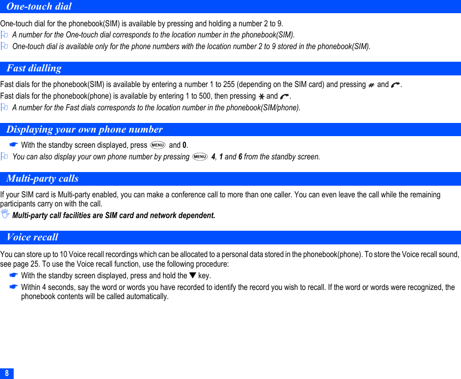 8One-touch dialOne-touch dial for the phonebook(SIM) is available by pressing and holding a number 2 to 9.2A number for the One-touch dial corresponds to the location number in the phonebook(SIM).2One-touch dial is available only for the phone numbers with the location number 2 to 9 stored in the phonebook(SIM).Fast diallingFast dials for the phonebook(SIM) is available by entering a number 1 to 255 (depending on the SIM card) and pressing   and  .Fast dials for the phonebook(phone) is available by entering 1 to 500, then pressing   and  .2A number for the Fast dials corresponds to the location number in the phonebook(SIM/phone).Displaying your own phone number☛With the standby screen displayed, press   and 0.2You can also display your own phone number by pressing   4, 1 and 6 from the standby screen.Multi-party callsIf your SIM card is Multi-party enabled, you can make a conference call to more than one caller. You can even leave the call while the remaining participants carry on with the call.,Multi-party call facilities are SIM card and network dependent.Voice recallYou can store up to 10 Voice recall recordings which can be allocated to a personal data stored in the phonebook(phone). To store the Voice recall sound, see page 25. To use the Voice recall function, use the following procedure:☛With the standby screen displayed, press and hold the ▼ key.☛Within 4 seconds, say the word or words you have recorded to identify the record you wish to recall. If the word or words were recognized, the phonebook contents will be called automatically.