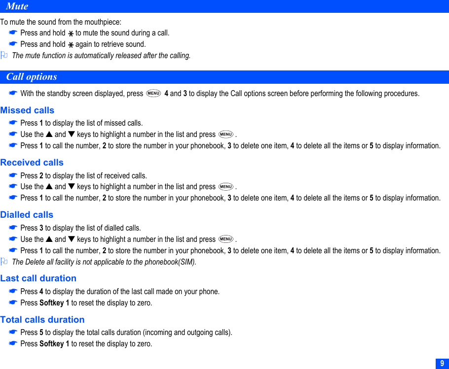 9MuteTo mute the sound from the mouthpiece:☛Press and hold   to mute the sound during a call.☛Press and hold   again to retrieve sound.2The mute function is automatically released after the calling.Call options☛With the standby screen displayed, press   4 and 3 to display the Call options screen before performing the following procedures.Missed calls☛Press 1 to display the list of missed calls. ☛Use the ▲ and ▼ keys to highlight a number in the list and press  .☛Press 1 to call the number, 2 to store the number in your phonebook, 3 to delete one item, 4 to delete all the items or 5 to display information.Received calls☛Press 2 to display the list of received calls.☛Use the ▲ and ▼ keys to highlight a number in the list and press  .☛Press 1 to call the number, 2 to store the number in your phonebook, 3 to delete one item, 4 to delete all the items or 5 to display information.Dialled calls☛Press 3 to display the list of dialled calls.☛Use the ▲ and ▼ keys to highlight a number in the list and press  .☛Press 1 to call the number, 2 to store the number in your phonebook, 3 to delete one item, 4 to delete all the items or 5 to display information.2The Delete all facility is not applicable to the phonebook(SIM).Last call duration☛Press 4 to display the duration of the last call made on your phone.☛Press Softkey 1 to reset the display to zero.Total calls duration☛Press 5 to display the total calls duration (incoming and outgoing calls).☛Press Softkey 1 to reset the display to zero.