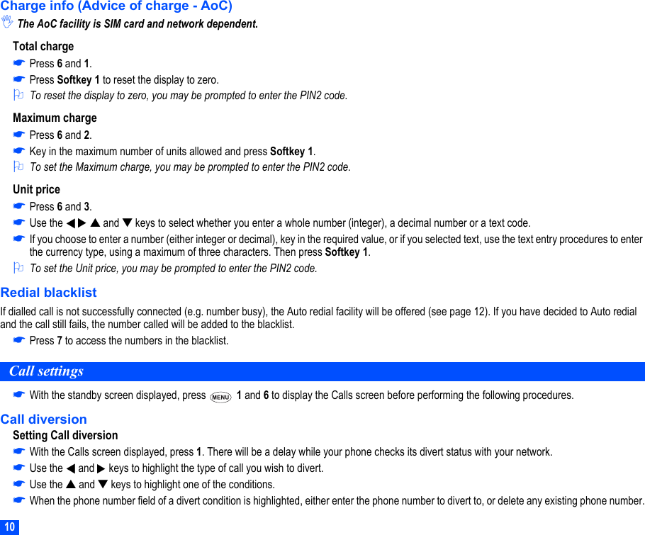 10Charge info (Advice of charge - AoC),The AoC facility is SIM card and network dependent.Total charge☛Press 6 and 1.☛Press Softkey 1 to reset the display to zero.2To reset the display to zero, you may be prompted to enter the PIN2 code.Maximum charge☛Press 6 and 2. ☛Key in the maximum number of units allowed and press Softkey 1.2To set the Maximum charge, you may be prompted to enter the PIN2 code.Unit price☛Press 6 and 3.☛Use the     ▲ and ▼ keys to select whether you enter a whole number (integer), a decimal number or a text code.☛If you choose to enter a number (either integer or decimal), key in the required value, or if you selected text, use the text entry procedures to enter the currency type, using a maximum of three characters. Then press Softkey 1.2To set the Unit price, you may be prompted to enter the PIN2 code.Redial blacklistIf dialled call is not successfully connected (e.g. number busy), the Auto redial facility will be offered (see page 12). If you have decided to Auto redial and the call still fails, the number called will be added to the blacklist.☛Press 7 to access the numbers in the blacklist.Call settings☛With the standby screen displayed, press   1 and 6 to display the Calls screen before performing the following procedures.Call diversionSetting Call diversion☛With the Calls screen displayed, press 1. There will be a delay while your phone checks its divert status with your network. ☛Use the   and   keys to highlight the type of call you wish to divert.☛Use the ▲ and ▼ keys to highlight one of the conditions.☛When the phone number field of a divert condition is highlighted, either enter the phone number to divert to, or delete any existing phone number.▼▼▼▼