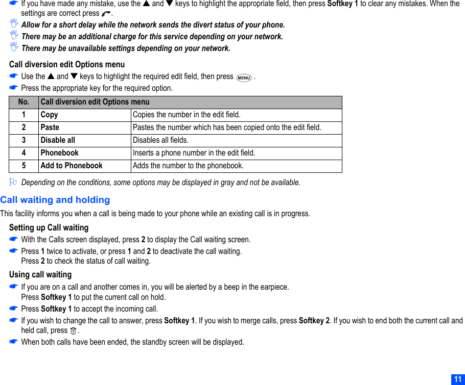 11☛If you have made any mistake, use the ▲ and ▼ keys to highlight the appropriate field, then press Softkey 1 to clear any mistakes. When the settings are correct press  .,Allow for a short delay while the network sends the divert status of your phone. ,There may be an additional charge for this service depending on your network.,There may be unavailable settings depending on your network.Call diversion edit Options menu☛Use the ▲ and ▼ keys to highlight the required edit field, then press  .☛Press the appropriate key for the required option.2Depending on the conditions, some options may be displayed in gray and not be available.Call waiting and holdingThis facility informs you when a call is being made to your phone while an existing call is in progress.Setting up Call waiting☛With the Calls screen displayed, press 2 to display the Call waiting screen.☛Press 1 twice to activate, or press 1 and 2 to deactivate the call waiting.Press 2 to check the status of call waiting.Using call waiting☛If you are on a call and another comes in, you will be alerted by a beep in the earpiece.Press Softkey 1 to put the current call on hold.☛Press Softkey 1 to accept the incoming call.☛If you wish to change the call to answer, press Softkey 1. If you wish to merge calls, press Softkey 2. If you wish to end both the current call and held call, press  .☛When both calls have been ended, the standby screen will be displayed.No. Call diversion edit Options menu1Copy  Copies the number in the edit field.2Paste Pastes the number which has been copied onto the edit field.3 Disable all  Disables all fields. 4 Phonebook  Inserts a phone number in the edit field.5 Add to Phonebook Adds the number to the phonebook.