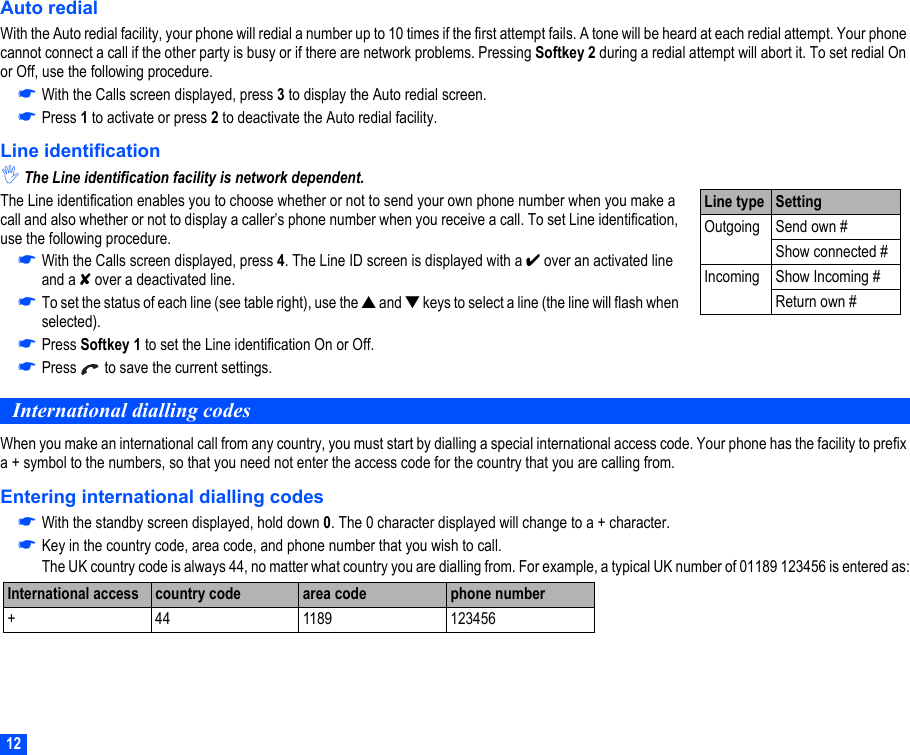 12Auto redialWith the Auto redial facility, your phone will redial a number up to 10 times if the first attempt fails. A tone will be heard at each redial attempt. Your phone cannot connect a call if the other party is busy or if there are network problems. Pressing Softkey 2 during a redial attempt will abort it. To set redial On or Off, use the following procedure.☛With the Calls screen displayed, press 3 to display the Auto redial screen. ☛Press 1 to activate or press 2 to deactivate the Auto redial facility. Line identification,The Line identification facility is network dependent.The Line identification enables you to choose whether or not to send your own phone number when you make a call and also whether or not to display a caller’s phone number when you receive a call. To set Line identification, use the following procedure.☛With the Calls screen displayed, press 4. The Line ID screen is displayed with a ✔ over an activated line and a ✘ over a deactivated line. ☛To set the status of each line (see table right), use the ▲ and ▼ keys to select a line (the line will flash when selected).☛Press Softkey 1 to set the Line identification On or Off.☛Press   to save the current settings.International dialling codesWhen you make an international call from any country, you must start by dialling a special international access code. Your phone has the facility to prefix a + symbol to the numbers, so that you need not enter the access code for the country that you are calling from.Entering international dialling codes☛With the standby screen displayed, hold down 0. The 0 character displayed will change to a + character.☛Key in the country code, area code, and phone number that you wish to call. The UK country code is always 44, no matter what country you are dialling from. For example, a typical UK number of 01189 123456 is entered as:International access  country code area code phone number+ 44 1189 123456Line type SettingOutgoing Send own #Show connected #Incoming Show Incoming #Return own #