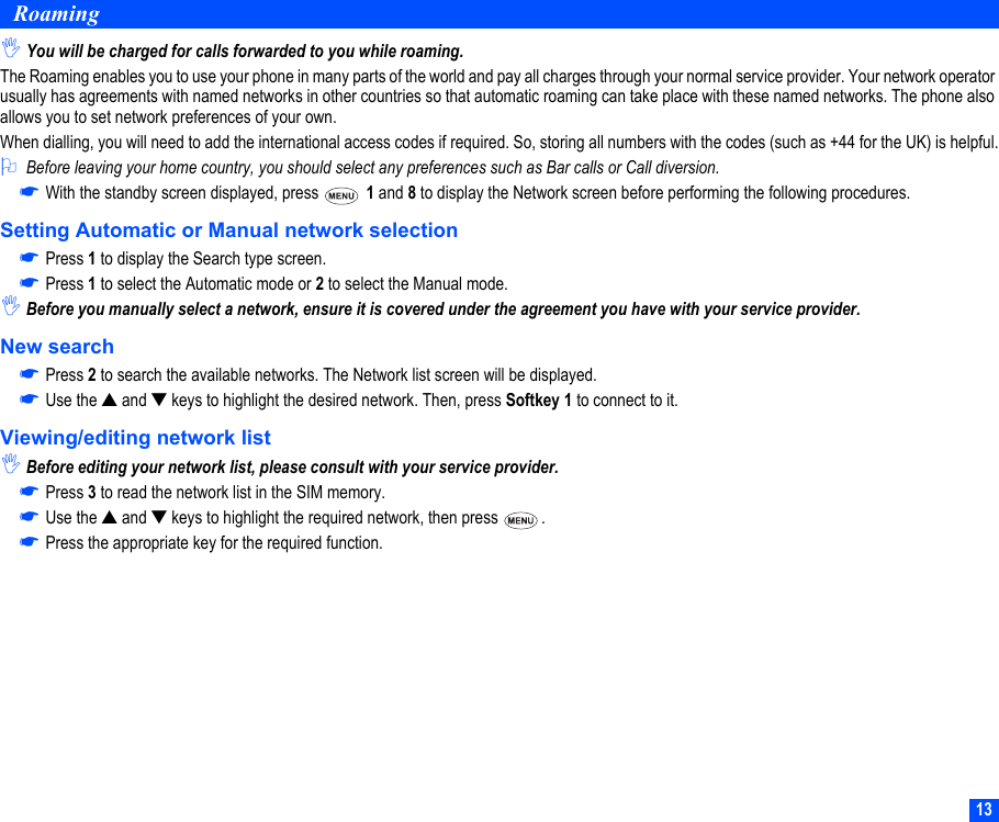 13Roaming,You will be charged for calls forwarded to you while roaming.The Roaming enables you to use your phone in many parts of the world and pay all charges through your normal service provider. Your network operator usually has agreements with named networks in other countries so that automatic roaming can take place with these named networks. The phone also allows you to set network preferences of your own.When dialling, you will need to add the international access codes if required. So, storing all numbers with the codes (such as +44 for the UK) is helpful.2Before leaving your home country, you should select any preferences such as Bar calls or Call diversion.☛With the standby screen displayed, press   1 and 8 to display the Network screen before performing the following procedures.Setting Automatic or Manual network selection☛Press 1 to display the Search type screen.☛Press 1 to select the Automatic mode or 2 to select the Manual mode.,Before you manually select a network, ensure it is covered under the agreement you have with your service provider.New search☛Press 2 to search the available networks. The Network list screen will be displayed.☛Use the ▲ and ▼ keys to highlight the desired network. Then, press Softkey 1 to connect to it.Viewing/editing network list,Before editing your network list, please consult with your service provider.☛Press 3 to read the network list in the SIM memory.☛Use the ▲ and ▼ keys to highlight the required network, then press  .☛Press the appropriate key for the required function.