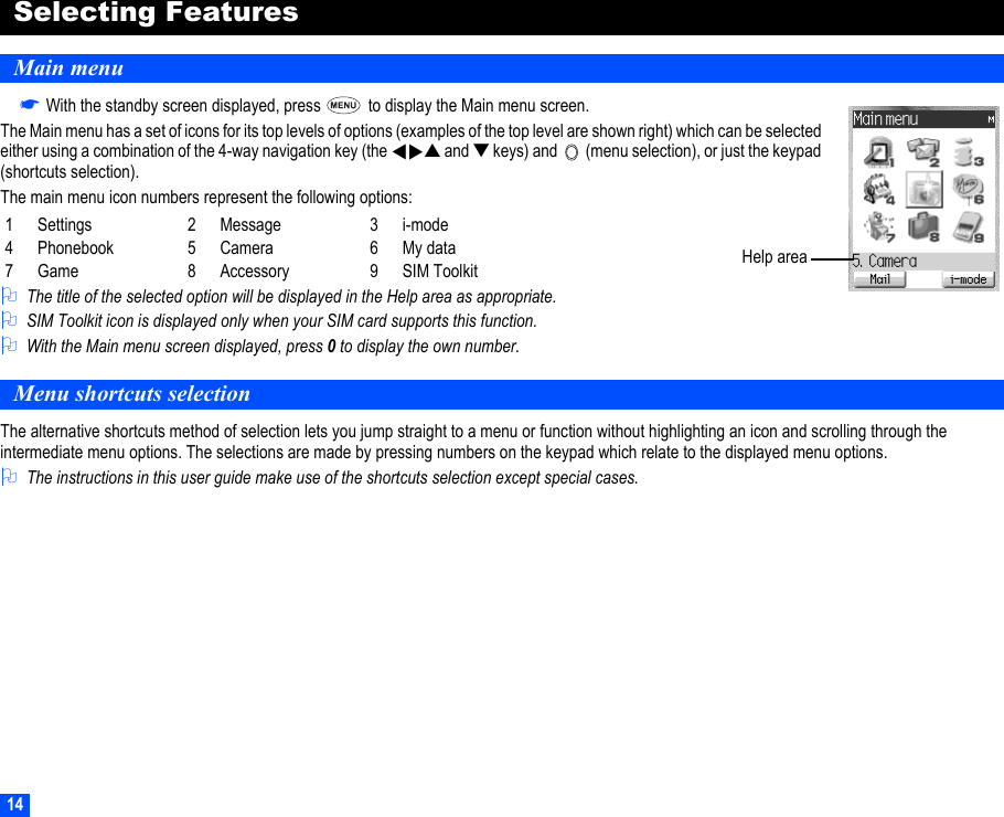 14Selecting FeaturesMain menu☛With the standby screen displayed, press   to display the Main menu screen.The Main menu has a set of icons for its top levels of options (examples of the top level are shown right) which can be selected either using a combination of the 4-way navigation key (the    ▲ and ▼ keys) and   (menu selection), or just the keypad (shortcuts selection).The main menu icon numbers represent the following options:2The title of the selected option will be displayed in the Help area as appropriate.2SIM Toolkit icon is displayed only when your SIM card supports this function.2With the Main menu screen displayed, press 0 to display the own number.Menu shortcuts selectionThe alternative shortcuts method of selection lets you jump straight to a menu or function without highlighting an icon and scrolling through the intermediate menu options. The selections are made by pressing numbers on the keypad which relate to the displayed menu options.2The instructions in this user guide make use of the shortcuts selection except special cases.1 Settings 2 Message 3 i-mode4 Phonebook 5 Camera 6 My data7 Game 8 Accessory 9 SIM Toolkit▼▼Help area