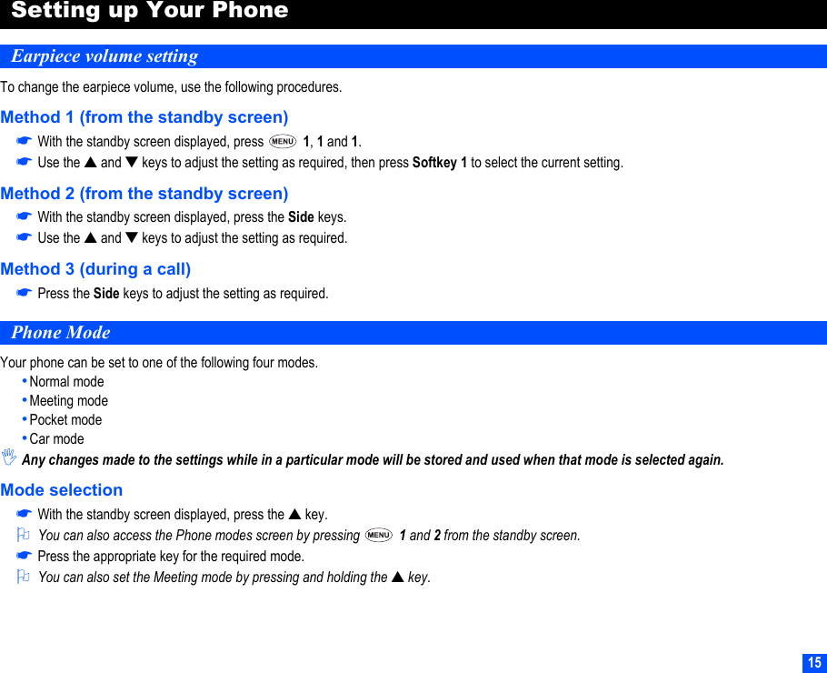 15Setting up Your PhoneEarpiece volume settingTo change the earpiece volume, use the following procedures.Method 1 (from the standby screen)☛With the standby screen displayed, press   1, 1 and 1.☛Use the ▲ and ▼ keys to adjust the setting as required, then press Softkey 1 to select the current setting.Method 2 (from the standby screen)☛With the standby screen displayed, press the Side keys.☛Use the ▲ and ▼ keys to adjust the setting as required.Method 3 (during a call)☛Press the Side keys to adjust the setting as required.Phone ModeYour phone can be set to one of the following four modes.•Normal mode•Meeting mode•Pocket mode•Car mode,Any changes made to the settings while in a particular mode will be stored and used when that mode is selected again.Mode selection☛With the standby screen displayed, press the ▲ key.2You can also access the Phone modes screen by pressing   1 and 2 from the standby screen.☛Press the appropriate key for the required mode.2You can also set the Meeting mode by pressing and holding the ▲ key.