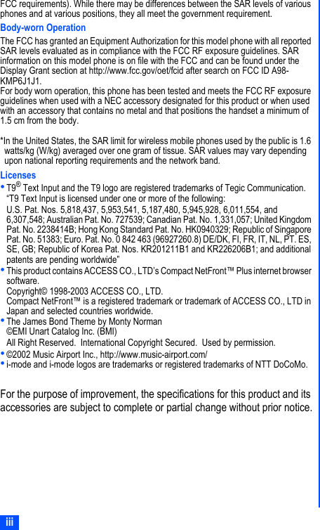 iiiFCC requirements). While there may be differences between the SAR levels of various phones and at various positions, they all meet the government requirement.Body-worn OperationThe FCC has granted an Equipment Authorization for this model phone with all reported SAR levels evaluated as in compliance with the FCC RF exposure guidelines. SAR information on this model phone is on file with the FCC and can be found under the Display Grant section at http://www.fcc.gov/oet/fcid after search on FCC ID A98-KMP6J1J1.For body worn operation, this phone has been tested and meets the FCC RF exposure guidelines when used with a NEC accessory designated for this product or when used with an accessory that contains no metal and that positions the handset a minimum of 1.5 cm from the body.*In the United States, the SAR limit for wireless mobile phones used by the public is 1.6 watts/kg (W/kg) averaged over one gram of tissue. SAR values may vary depending upon national reporting requirements and the network band.Licenses•T9® Text Input and the T9 logo are registered trademarks of Tegic Communication.“T9 Text Input is licensed under one or more of the following:U.S. Pat. Nos. 5,818,437, 5,953,541, 5,187,480, 5,945,928, 6,011,554, and 6,307,548; Australian Pat. No. 727539; Canadian Pat. No. 1,331,057; United Kingdom Pat. No. 2238414B; Hong Kong Standard Pat. No. HK0940329; Republic of Singapore Pat. No. 51383; Euro. Pat. No. 0 842 463 (96927260.8) DE/DK, FI, FR, IT, NL, PT. ES, SE, GB; Republic of Korea Pat. Nos. KR201211B1 and KR226206B1; and additional patents are pending worldwide”•This product contains ACCESS CO., LTD’s Compact NetFront™ Plus internet browser software.Copyright© 1998-2003 ACCESS CO., LTD.Compact NetFront™ is a registered trademark or trademark of ACCESS CO., LTD in Japan and selected countries worldwide.•The James Bond Theme by Monty Norman©EMI Unart Catalog Inc. (BMI)All Right Reserved.  International Copyright Secured.  Used by permission.•©2002 Music Airport Inc., http://www.music-airport.com/•i-mode and i-mode logos are trademarks or registered trademarks of NTT DoCoMo.For the purpose of improvement, the specifications for this product and its accessories are subject to complete or partial change without prior notice.