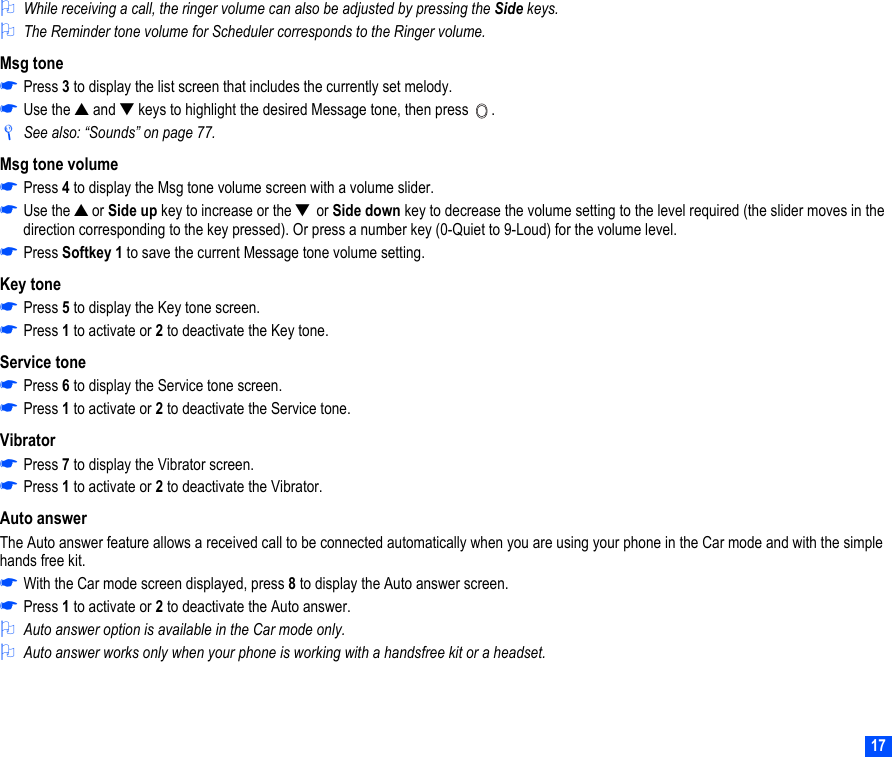172While receiving a call, the ringer volume can also be adjusted by pressing the Side keys.2The Reminder tone volume for Scheduler corresponds to the Ringer volume.Msg tone☛Press 3 to display the list screen that includes the currently set melody.☛Use the ▲ and ▼ keys to highlight the desired Message tone, then press  ./See also: “Sounds” on page 77.Msg tone volume☛Press 4 to display the Msg tone volume screen with a volume slider.☛Use the ▲ or Side up key to increase or the ▼  or Side down key to decrease the volume setting to the level required (the slider moves in the direction corresponding to the key pressed). Or press a number key (0-Quiet to 9-Loud) for the volume level.☛Press Softkey 1 to save the current Message tone volume setting.Key tone☛Press 5 to display the Key tone screen.☛Press 1 to activate or 2 to deactivate the Key tone.Service tone☛Press 6 to display the Service tone screen.☛Press 1 to activate or 2 to deactivate the Service tone.Vibrator☛Press 7 to display the Vibrator screen.☛Press 1 to activate or 2 to deactivate the Vibrator.Auto answerThe Auto answer feature allows a received call to be connected automatically when you are using your phone in the Car mode and with the simple hands free kit.☛With the Car mode screen displayed, press 8 to display the Auto answer screen.☛Press 1 to activate or 2 to deactivate the Auto answer.2Auto answer option is available in the Car mode only.2Auto answer works only when your phone is working with a handsfree kit or a headset.