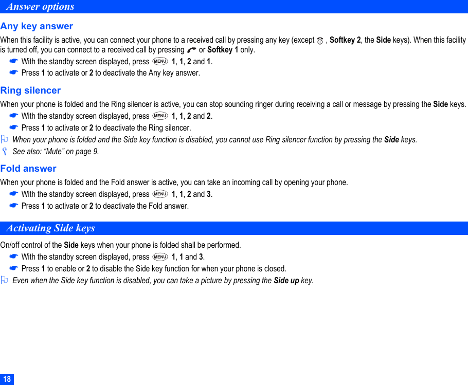 18Answer optionsAny key answerWhen this facility is active, you can connect your phone to a received call by pressing any key (except   , Softkey 2, the Side keys). When this facility is turned off, you can connect to a received call by pressing   or Softkey 1 only.☛With the standby screen displayed, press   1, 1, 2 and 1.☛Press 1 to activate or 2 to deactivate the Any key answer.Ring silencerWhen your phone is folded and the Ring silencer is active, you can stop sounding ringer during receiving a call or message by pressing the Side keys.☛With the standby screen displayed, press   1, 1, 2 and 2.☛Press 1 to activate or 2 to deactivate the Ring silencer.2When your phone is folded and the Side key function is disabled, you cannot use Ring silencer function by pressing the Side keys./See also: “Mute” on page 9.Fold answerWhen your phone is folded and the Fold answer is active, you can take an incoming call by opening your phone.☛With the standby screen displayed, press   1, 1, 2 and 3.☛Press 1 to activate or 2 to deactivate the Fold answer.Activating Side keysOn/off control of the Side keys when your phone is folded shall be performed.☛With the standby screen displayed, press   1, 1 and 3.☛Press 1 to enable or 2 to disable the Side key function for when your phone is closed.2Even when the Side key function is disabled, you can take a picture by pressing the Side up key.