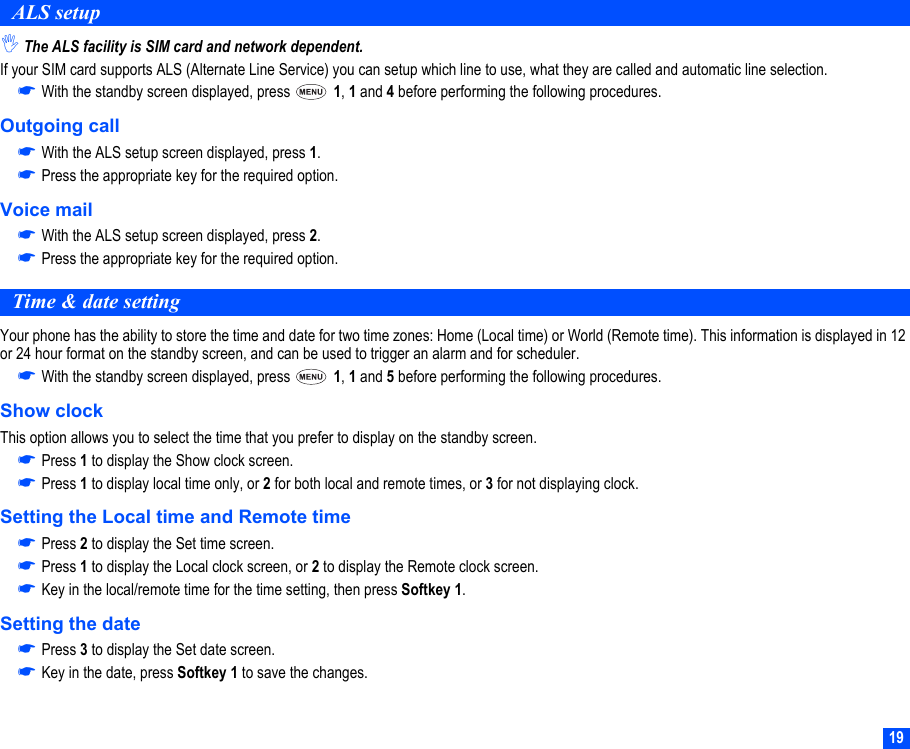 19ALS setup,The ALS facility is SIM card and network dependent.If your SIM card supports ALS (Alternate Line Service) you can setup which line to use, what they are called and automatic line selection.☛With the standby screen displayed, press   1, 1 and 4 before performing the following procedures.Outgoing call☛With the ALS setup screen displayed, press 1.☛Press the appropriate key for the required option.Voice mail☛With the ALS setup screen displayed, press 2.☛Press the appropriate key for the required option.Time &amp; date settingYour phone has the ability to store the time and date for two time zones: Home (Local time) or World (Remote time). This information is displayed in 12 or 24 hour format on the standby screen, and can be used to trigger an alarm and for scheduler.☛With the standby screen displayed, press   1, 1 and 5 before performing the following procedures.Show clockThis option allows you to select the time that you prefer to display on the standby screen.☛Press 1 to display the Show clock screen.☛Press 1 to display local time only, or 2 for both local and remote times, or 3 for not displaying clock.Setting the Local time and Remote time☛Press 2 to display the Set time screen.☛Press 1 to display the Local clock screen, or 2 to display the Remote clock screen.☛Key in the local/remote time for the time setting, then press Softkey 1.Setting the date☛Press 3 to display the Set date screen.☛Key in the date, press Softkey 1 to save the changes.
